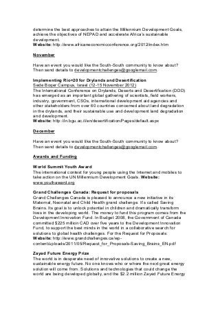 determine the best approaches to attain the Millennium Development Goals,
achieve the objectives of NEPAD and accelerate Africa’s sustainable
development.
Website: http://www.africaneconomicconference.org/2012/index.htm
November
Have an event you would like the South-South community to know about?
Then send details to developmentchallenges@googlemail.com.
Implementing Rio+20 for Drylands and Desertification
Sede Boqer Campus, Israel (12-15 November 2012)
The International Conference on Drylands, Deserts and Desertification (DDD)
has emerged as an important global gathering of scientists, field workers,
industry, government, CSOs, international development aid agencies and
other stakeholders from over 60 countries concerned about land degradation
in the drylands, and their sustainable use and development land degradation
and development.
Website: http://in.bgu.ac.il/en/desertification/Pages/default.aspx
December
Have an event you would like the South-South community to know about?
Then send details to developmentchallenges@googlemail.com.
Awards and Funding
World Summit Youth Award
The international contest for young people using the Internet and mobiles to
take action on the UN Millennium Development Goals. Website:
www.youthaward.org
Grand Challenges Canada: Request for proposals
Grand Challenges Canada is pleased to announce a new initiative in its
Maternal, Neonatal and Child Health grand challenge. It’s called Saving
Brains. Its goal is to unlock potential in children and dramatically transform
lives in the developing world. The money to fund this program comes from the
Development Innovation Fund. In Budget 2008, the Government of Canada
committed $225 million CAD over five years to the Development Innovation
Fund, to support the best minds in the world in a collaborative search for
solutions to global health challenges. For the Request for Proposals:
Website: http://www.grandchallenges.ca/wp-
content/uploads/2011/05/Request_for_Proposals-Saving_Brains_EN.pdf
Zayad Future Energy Prize
The world is in desperate need of innovative solutions to create a new,
sustainable energy future. No one knows who or where the next great energy
solution will come from. Solutions and technologies that could change the
world are being developed globally, and the $2.2 million Zayed Future Energy
 