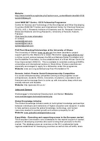 Website:
http://www.trustafrica.org/index.php?option=com_content&task=view&id=91&I
temid=90&lang=fr
Joint NAM S&T Centre - ICCS Fellowship Programme
Centre for Science and Technology of the Non-Aligned and Other Developing
Countries (NAM S&T Centre) and International Center for Chemical Sciences
(ICCS), (H.E.J. Research Institute of Chemistry and Dr. Panjwani Centre for
Molecular Medicine and Drug Research), University of Karachi, Karachi,
Pakistan
Click here for more information
or contact:
namstct@vsnl.com,
namstct@bol.net.in,
apknam@gmail.com
PhD Plant Breeding Scholarships at the University of Ghana
The University of Ghana (www.ug.edu.gh) has been awarded a project
support grant by the Alliance for a Green Revolution (www.agra-alliance.org)
in Africa (a joint venture between the Bill and Melinda Gates Foundation and
the Rockefeller Foundation, for the establishment of a West African Centre for
Crop Improvement (WACCI). This is available to scientists working at NARIs,
universities and international centres in West Africa. Women scientists are
especially encouraged to apply for a fellowship under this programme.
Website: www.acci.org.za/Default.asp?nav=Home&idno=10
Genesis: India’s Premier Social Entrepreneurship Competition
Is a social entrepreneurship competition aiming to bring together social
entrepreneurs, students, NGOs, innovators, incubators, corporations and
financiers and encourage them to come up with innovative ideas which are
socially relevant and feasible.
Website: http://genesis.iitm.ac.in/
Jobs and Careers
Weitzenegger’s International Development Job Market: Website:
www.weitzenegger.de/new/jobmarket.php
Global Knowledge Initiative
The Global Knowledge Initiative seeks to build global knowledge partnerships
between individuals and institutions of higher education and research. It seeks
to help partners access the global knowledge, technology, and human
resources needed to sustain growth and achieve prosperity for all."
Website: www.globalknowledgeinitiative.org/
ExportHelp - Promoting and supporting access to the European market
The European Commission runs a database for the explicit support of market
players in developing countries who want to bring their products to the EU
market. The database gives an overview on the EU´s preferential trade
regimes established for developing countries as well as lists all tariffs, taxes
 