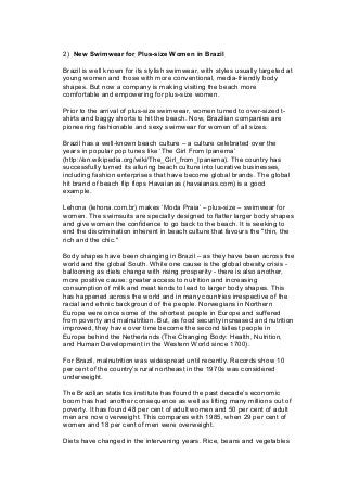 2) New Swimwear for Plus-size Women in Brazil
Brazil is well known for its stylish swimwear, with styles usually targeted at
young women and those with more conventional, media-friendly body
shapes. But now a company is making visiting the beach more
comfortable and empowering for plus-size women.
Prior to the arrival of plus-size swimwear, women turned to over-sized t-
shirts and baggy shorts to hit the beach. Now, Brazilian companies are
pioneering fashionable and sexy swimwear for women of all sizes.
Brazil has a well-known beach culture – a culture celebrated over the
years in popular pop tunes like ‘The Girl From Ipanema’
(http://en.wikipedia.org/wiki/The_Girl_from_Ipanema). The country has
successfully turned its alluring beach culture into lucrative businesses,
including fashion enterprises that have become global brands. The global
hit brand of beach flip flops Havaianas (havaianas.com) is a good
example.
Lehona (lehona.com.br) makes ‘Moda Praia’ – plus-size – swimwear for
women. The swimsuits are specially designed to flatter larger body shapes
and give women the confidence to go back to the beach. It is seeking to
end the discrimination inherent in beach culture that favours the "thin, the
rich and the chic."
Body shapes have been changing in Brazil – as they have been across the
world and the global South. While one cause is the global obesity crisis -
ballooning as diets change with rising prosperity - there is also another,
more positive cause: greater access to nutrition and increasing
consumption of milk and meat tends to lead to larger body shapes. This
has happened across the world and in many countries irrespective of the
racial and ethnic background of the people. Norwegians in Northern
Europe were once some of the shortest people in Europe and suffered
from poverty and malnutrition. But, as food security increased and nutrition
improved, they have over time become the second tallest people in
Europe behind the Netherlands (The Changing Body: Health, Nutrition,
and Human Development in the Western World since 1700).
For Brazil, malnutrition was widespread until recently. Records show 10
per cent of the country’s rural northeast in the 1970s was considered
underweight.
The Brazilian statistics institute has found the past decade’s economic
boom has had another consequence as well as lifting many millions out of
poverty. It has found 48 per cent of adult women and 50 per cent of adult
men are now overweight. This compares with 1985, when 29 per cent of
women and 18 per cent of men were overweight.
Diets have changed in the intervening years. Rice, beans and vegetables
 