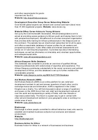 and other requirements for goods
imported into the EU.
Website: http://exporthelp.europa.eu
Development Executive Group Devex Networking Website
Over 90,000 global experts can network and connect and learn about more
than 47,000 registered projects. Website: www.devex.org
Website Offers Career Advice to Young Africans
Set up by the Commonwealth Secretariat, Africancareerguidance.com is
aimed at providing career guidance to African youth and helping them to link
with prospective employers. AfricaRecruit is a human resources organization
that provides skills training for African professionals in the Diaspora and on
the continent. The website has an inbuilt email subscriber list for all its users
and offers a searchable database of career profiles for job seekers and
prospective employers. It also offers skills and interest assessments and
advice on CV and résumé preparation. It provides tips about interviewing
techniques, as well as information on internship and volunteer opportunities,
and entrepreneurial skills.
Website: www.africacareerguidance.com
African Diaspora Skills Database
This database was compiled to provide an overview of qualified African
Diaspora professionals with varied areas of expertise and experience. The
African Diaspora contributes substantially to the social, economic and political
development of Africa, and this database is set up to further mobilize this
considerable potential.
Website: www.diaspora-centre.org/NEWSLETTER/Database
Aid Workers Network (AWN)
Aid Workers Network (AWN) is an online platform for aid, relief and
development workers to ask and answer questions of each other, and to
exchange resources and information. AWN is registered in the United
Kingdom as a charity. You will find discussions about a range of questions
and issues on the AWN forum from aid, relief and development workers all
over the world and representing a variety of fields, with new threads or
responses posted daily. The forum is a great way to get in contact with
other aid and development workers in your geographic area or working in a
similar area of work.
Website: www.aidworkers.net
Bizzlounge
Bizzlounge is where people committed to ethical behaviour meet, who want to
establish and maintain business contacts in an exclusive and relaxed
environment.
Website:
http://bizzlounge.com
Business Action for Africa
Business Action for Africa is a network of businesses and business
 