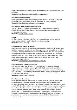 organizations working collectively to accelerate growth and poverty reduction
in Africa.
Website: http://businessactionforafrica.blogspot.com
Business Fights Poverty
Business Fights Poverty is a professional network for all those passionate
about fighting world poverty through the power of good business.
Website: http://businessfightspoverty.ning.com
Business in Development Network (BiD)
The BiD Network Foundation runs the BiD Challenge to contribute to
sustainable economic development by stimulating entrepreneurship in
developing countries.
Website: www.bidnetwork.org
Zunia
By Development Exchange, it offers news, publications and networking
opportunities with the world’s development community.
Website: www.zunia.org
Catalogue of Poverty Networks
UNDP is organizing an online catalogue of Poverty Networks as a means to
facilitate access to knowledge and sharing this to a wider audience in 189
countries. Poverty Networks are web-based platforms that provide space for
sharing and disseminating development-related information and initiatives.
Below you will find information on IPC’s collaborating networks, which help
foster dialogue between researchers, policymakers, civil society and
multilateral organizations.
Website: www.undp-povertycentre.org/povnet.do
Connections for Development (CfD)
CfD is a UK, Black and Minority Ethnic (BME) led, membership based
organization committed to ensuring that UK BME communities, and the
organizations they are involved in, are supported in the process of shaping
and delivering policy and projects that affect their countries of origin or interest
– collectively ''our world”.
Website: www.cfdnetwork.co.uk
Development Crossing
Development Crossing was set up in 2006 by a small group of friends with
diverse backgrounds ranging from business consulting to international
development. In a world where the environment, corporate responsibility, and
sustainable development are becoming increasingly intertwined, our goal was
to create a site where individuals that shared our passion could keep up-to-
date with relevant happenings in the world and connect with like-minded
individuals. The idea behind Development Crossing is to provide a social
network that brings together people from a variety of sectors, countries and
professions to discuss corporate social responsibility and sustainable
development.
 
