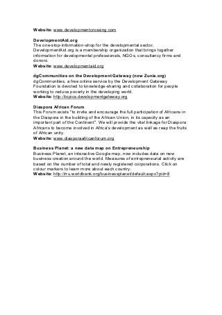 Website: www.developmentcrossing.com
DevelopmentAid.org
The one-stop-information-shop for the developmental sector,
DevelopmentAid.org is a membership organization that brings together
information for developmental professionals, NGOs, consultancy firms and
donors.
Website: www.developmentaid.org
dgCommunities on the Development Gateway (now Zunia.org)
dgCommunities, a free online service by the Development Gateway
Foundation is devoted to knowledge-sharing and collaboration for people
working to reduce poverty in the developing world.
Website: http://topics.developmentgateway.org
Diaspora African Forum
This Forum exists ''to invite and encourage the full participation of Africans in
the Diaspora in the building of the African Union, in its capacity as an
important part of the Continent''. We will provide the vital linkage for Diaspora
Africans to become involved in Africa's development as well as reap the fruits
of African unity.
Website: www.diasporaafricanforum.org
Business Planet: a new data map on Entrepreneurship
Business Planet, an interactive Google map, now includes data on new
business creation around the world. Measures of entrepreneurial activity are
based on the number of total and newly registered corporations. Click on
colour markers to learn more about each country.
Website: http://rru.worldbank.org/businessplanet/default.aspx?pid=8
 