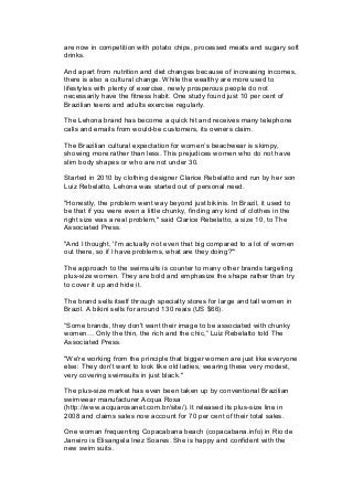 are now in competition with potato chips, processed meats and sugary soft
drinks.
And apart from nutrition and diet changes because of increasing incomes,
there is also a cultural change. While the wealthy are more used to
lifestyles with plenty of exercise, newly prosperous people do not
necessarily have the fitness habit. One study found just 10 per cent of
Brazilian teens and adults exercise regularly.
The Lehona brand has become a quick hit and receives many telephone
calls and emails from would-be customers, its owners claim.
The Brazilian cultural expectation for women’s beachwear is skimpy,
showing more rather than less. This prejudices women who do not have
slim body shapes or who are not under 30.
Started in 2010 by clothing designer Clarice Rebelatto and run by her son
Luiz Rebelatto, Lehona was started out of personal need.
"Honestly, the problem went way beyond just bikinis. In Brazil, it used to
be that if you were even a little chunky, finding any kind of clothes in the
right size was a real problem," said Clarice Rebelatto, a size 10, to The
Associated Press.
"And I thought, 'I'm actually not even that big compared to a lot of women
out there, so if I have problems, what are they doing?'"
The approach to the swimsuits is counter to many other brands targeting
plus-size women. They are bold and emphasize the shape rather than try
to cover it up and hide it.
The brand sells itself through specialty stores for large and tall women in
Brazil. A bikini sells for around 130 reais (US $66).
“Some brands, they don't want their image to be associated with chunky
women= Only the thin, the rich and the chic,” Luiz Rebelatto told The
Associated Press.
"We're working from the principle that bigger women are just like everyone
else: They don't want to look like old ladies, wearing these very modest,
very covering swimsuits in just black."
The plus-size market has even been taken up by conventional Brazilian
swimwear manufacturer Acqua Rosa
(http://www.acquarosanet.com.br/site/). It released its plus-size line in
2008 and claims sales now account for 70 per cent of their total sales.
One woman frequenting Copacabana beach (copacabana.info) in Rio de
Janeiro is Elisangela Inez Soares. She is happy and confident with the
new swim suits.
 