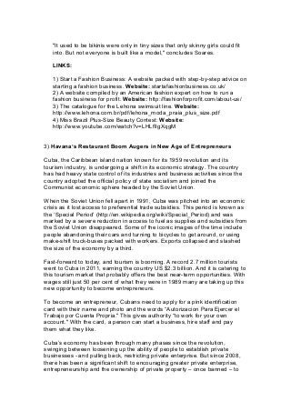 "It used to be bikinis were only in tiny sizes that only skinny girls could fit
into. But not everyone is built like a model," concludes Soares.
LINKS:
1) Start a Fashion Business: A website packed with step-by-step advice on
starting a fashion business. Website: startafashionbusiness.co.uk/
2) A website compiled by an American fashion expert on how to run a
fashion business for profit. Website: http://fashionforprofit.com/about-us/
3) The catalogue for the Lehona swimsuit line. Website:
http://www.lehona.com.br/pdf/lehona_moda_praia_plus_size.pdf
4) Miss Brazil Plus-Size Beauty Contest: Website:
http://www.youtube.com/watch?v=LHLflIgXqgM
3) Havana’s Restaurant Boom Augers in New Age of Entrepreneurs
Cuba, the Caribbean island nation known for its 1959 revolution and its
tourism industry, is undergoing a shift in its economic strategy. The country
has had heavy state control of its industries and business activities since the
country adopted the official policy of state socialism and joined the
Communist economic sphere headed by the Soviet Union.
When the Soviet Union fell apart in 1991, Cuba was pitched into an economic
crisis as it lost access to preferential trade subsidies. This period is known as
the ‘Special Period’ (http://en.wikipedia.org/wiki/Special_Period) and was
marked by a severe reduction in access to fuel as supplies and subsidies from
the Soviet Union disappeared. Some of the iconic images of the time include
people abandoning their cars and turning to bicycles to get around, or using
make-shift truck-buses packed with workers. Exports collapsed and slashed
the size of the economy by a third.
Fast-forward to today, and tourism is booming. A record 2.7 million tourists
went to Cuba in 2011, earning the country US $2.3 billion. And it is catering to
this tourism market that probably offers the best near-term opportunities. With
wages still just 50 per cent of what they were in 1989 many are taking up this
new opportunity to become entrepreneurs.
To become an entrepreneur, Cubans need to apply for a pink identification
card with their name and photo and the words “Autorizacion Para Ejercer el
Trabajo por Cuenta Propria." This gives authority “to work for your own
account." With the card, a person can start a business, hire staff and pay
them what they like.
Cuba’s economy has been through many phases since the revolution,
swinging between loosening up the ability of people to establish private
businesses - and pulling back, restricting private enterprise. But since 2008,
there has been a significant shift to encouraging greater private enterprise,
entrepreneurship and the ownership of private property – once banned – to
 
