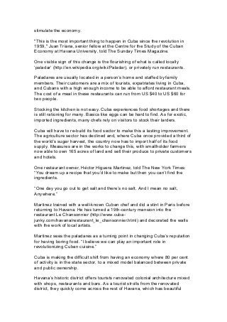 stimulate the economy.
"This is the most important thing to happen in Cuba since the revolution in
1959," Juan Triana, senior fellow at the Centre for the Study of the Cuban
Economy at Havana University, told The Sunday Times Magazine.
One visible sign of this change is the flourishing of what is called locally
‘paladar’ (http://en.wikipedia.org/wiki/Paladar), or privately run restaurants.
Paladares are usually located in a person’s home and staffed by family
members. Their customers are a mix of tourists, expatriates living in Cuba,
and Cubans with a high enough income to be able to afford restaurant meals.
The cost of a meal in these restaurants can run from US $40 to US $60 for
two people.
Stocking the kitchen is not easy. Cuba experiences food shortages and there
is still rationing for many. Basics like eggs can be hard to find. As for exotic,
imported ingredients, many chefs rely on visitors to stock their larders.
Cuba will have to re-build its food sector to make this a lasting improvement.
The agriculture sector has declined and, where Cuba once provided a third of
the world’s sugar harvest, the country now has to import half of its food
supply. Measures are in the works to change this, with smallholder farmers
now able to own 165 acres of land and sell their produce to private customers
and hotels.
One restaurant owner, Héctor Higuera Martinez, told The New York Times:
“You dream up a recipe that you’d like to make but then you can’t find the
ingredients.
“One day you go out to get salt and there’s no salt. And I mean no salt,
Anywhere.”
Martinez trained with a well-known Cuban chef and did a stint in Paris before
returning to Havana. He has turned a 19th-century mansion into the
restaurant Le Chansonnier (http://www.cuba-
junky.com/havana/restaurant_le_chansonnier.html) and decorated the walls
with the work of local artists.
Martinez sees the paladares as a turning point in changing Cuba’s reputation
for having boring food. “I believe we can play an important role in
revolutionizing Cuban cuisine.”
Cuba is making the difficult shift from having an economy where 80 per cent
of activity is in the state sector, to a mixed model balanced between private
and public ownership.
Havana’s historic district offers tourists renovated colonial architecture mixed
with shops, restaurants and bars. As a tourist strolls from the renovated
district, they quickly come across the rest of Havana, which has beautiful
 