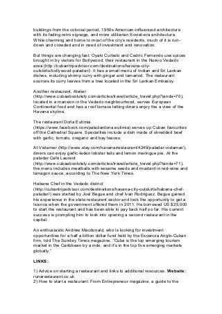 buildings from the colonial period, 1950s American-influenced architecture
with its fading retro signage, and more utilitarian Soviet-era architecture.
While charming and home to most of the city’s residents, much of it is run-
down and crowded and in need of investment and renovation.
But things are changing fast. Oyaki Curbelo and Cedric Fernando use spices
brought in by visitors for Bollywood, their restaurant in the Nuevo Vedado
area (http://cubantripadvisor.com/destinations/havana-city-
outskirts/bollywood-paladar/). It has a small menu of Indian and Sri Lankan
dishes, including shrimp curry with ginger and tamarind. The restaurant
sources its curry leaves from a tree located in the Sri Lankan Embassy.
Another restaurant, Atelier
(http://www.cubaabsolutely.com/articles/travel/article_travel.php?landa=70),
located in a mansion in the Vedado neighbourhood, serves European
Continental food and has a roof terrace letting diners enjoy the a view of the
Havana skyline.
The restaurant Doña Eutimia
(https://www.facebook.com/paladardona.eutimia) serves up Cuban favourites
off the Cathedral Square. Specialties include a dish made of shredded beef
with garlic, tomato, oregano and bay leaves.
At Vistamer (http://www.stay.com/havana/restaurant/4249/paladar-vistamar/),
diners can enjoy garlic-laden lobster tails and lemon meringue pie. At the
paladar Café Laurent
(http://www.cubaabsolutely.com/articles/travel/article_travel.php?landa=71),
the menu includes meatballs with sesame seeds and mustard in red-wine and
tarragon sauce, according to The New York Times.
Habana Chef in the Vedado district
(http://cubantripadvisor.com/destinations/havana-city-outskirts/habana-chef-
paladar/) was started by Joel Begue and chef Ivan Rodriguez. Begue gained
his experience in the state restaurant sector and took the opportunity to get a
licence when the government offered them in 2011. He borrowed US $25,000
to start the restaurant and has been able to pay back half so far. His current
success is prompting him to look into opening a second restaurant in the
capital.
An enthusiastic Andrew Macdonald, who is looking for investment
opportunities for a half a billion dollar fund held by the Escencia Anglo-Cuban
firm, told The Sunday Times magazine, “Cuba is the top emerging tourism
market in the Caribbean by a mile, and it’s in the top five emerging markets
globally.”
LINKS:
1) Advice on starting a restaurant and links to additional resources. Website:
runarestaurant.co.uk
2) How to start a restaurant: From Entrepreneur magazine, a guide to the
 