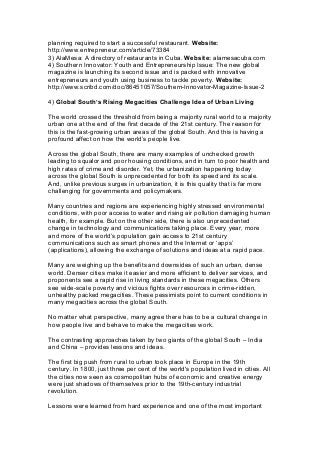 planning required to start a successful restaurant. Website:
http://www.entrepreneur.com/article/73384
3) AlaMesa: A directory of restaurants in Cuba. Website: alamesacuba.com
4) Southern Innovator: Youth and Entrepreneurship Issue: The new global
magazine is launching its second issue and is packed with innovative
entrepreneurs and youth using business to tackle poverty. Website:
http://www.scribd.com/doc/86451057/Southern-Innovator-Magazine-Issue-2
4) Global South’s Rising Megacities Challenge Idea of Urban Living
The world crossed the threshold from being a majority rural world to a majority
urban one at the end of the first decade of the 21st century. The reason for
this is the fast-growing urban areas of the global South. And this is having a
profound affect on how the world’s people live.
Across the global South, there are many examples of unchecked growth
leading to squalor and poor housing conditions, and in turn to poor health and
high rates of crime and disorder. Yet, the urbanization happening today
across the global South is unprecedented for both its speed and its scale.
And, unlike previous surges in urbanization, it is this quality that is far more
challenging for governments and policymakers.
Many countries and regions are experiencing highly stressed environmental
conditions, with poor access to water and rising air pollution damaging human
health, for example. But on the other side, there is also unprecedented
change in technology and communications taking place. Every year, more
and more of the world’s population gain access to 21st century
communications such as smart phones and the Internet or ‘apps’
(applications), allowing the exchange of solutions and ideas at a rapid pace.
Many are weighing up the benefits and downsides of such an urban, dense
world. Denser cities make it easier and more efficient to deliver services, and
proponents see a rapid rise in living standards in these megacities. Others
see wide-scale poverty and vicious fights over resources in crime-ridden,
unhealthy packed megacities. These pessimists point to current conditions in
many megacities across the global South.
No matter what perspective, many agree there has to be a cultural change in
how people live and behave to make the megacities work.
The contrasting approaches taken by two giants of the global South – India
and China – provides lessons and ideas.
The first big push from rural to urban took place in Europe in the 19th
century. In 1800, just three per cent of the world's population lived in cities. All
the cities now seen as cosmopolitan hubs of economic and creative energy
were just shadows of themselves prior to the 19th-century industrial
revolution.
Lessons were learned from hard experience and one of the most important
 