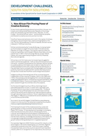 Featured links:
DEVELOPMENT CHALLENGES,
SOUTH-SOUTH SOLUTIONS
E-newsletter of the Special Unit for South-South Cooperation in UNDP
Subscribe Unsubscribe Contact UsNovember 2011
www.southerninnovator.org
In this issue:
New African Film Proving Power of
Creative Economy
Babajob.com
Equator Initiative
Kiva.org
SSC Website
FUNDING
Recycling Waste to Boost Incomes
and Opportunities
Virtual Supermarket Shopping
Takes off in China
Bolivia Grabs World Media
Attention with Salt Hotel
www.southerninnovator.org
Quick links:
Bookmark with:
1.	New African Film Proving Power of
Creative Economy
A new movie is generating excitement around life in the war-torn,
chaotic and impoverished Democratic Republic of the Congo
(http://en.wikipedia.org/wiki/Democratic_Republic_of_the_
Congo) - the central African nation – and proving how versatile
and resilient a creative economy can be in a crisis.
Viva Riva! (www.vivarivamovie.com) is set in the capital, Kinshasa,
and gives a raw portrayal of sex, violence and gangsters in the
city. The film has already won a fistful of awards, and will now be
released in 18 African countries.
Written and directed by Djo Tunda Wa Munga, it is being hailed
as the first feature-length film to be made in the Democratic
Republic of Congo in 25 years. The industry was shut down by
long-serving dictator and President Mobutu Sese Seko, who was
overthrown in 1997 in the First Congo War by Laurent-Désiré
Kabila, who was supported by the governments of Rwanda,
Burundi and Uganda.
Africa has a rich film history but its movies have struggled to
reach commercial audiences - both on the continent and around
the world - outside of showcases at film festivals. Without access
to a wide audience, filmmakers are not able to make the sort of
profits possible for films with a wide commercial distribution. It
has also been hard to compete with the big budgets and the big
publicity machines of traditional film centres like Hollywood or
Europe. But it looks like Viva Riva! could change that situation.
Indigenous African filmmaking took off as countries became
independent of their colonial European rulers in the 1960s and
1970s. One example is the Senegalese film comedy Xala (www.
imdb.com/title/tt0073915/), directed by Ousmane Sembéne, and
considered a classic. Previous portrayals of Africa have mostly
been viewed through the cinematic lens of Europeans.
As the second largest country in Africa, the Congo has an
estimated population of over 71 million (2011 estimate), with
Kinshasa home to more than 8 million people (CIA - The World
Factbook). It has suffered badly from war and chaos and has
some of the world’s worst statistics for rape and sexual violence
brought about by these conditions. The so-called Second Congo
War began in 1998 and is considered the world’s deadliest conflict
since the Second World War.
As a result, the world’s biggest United Nations peacekeeping
mission is in the country in an attempt to stabilise the situation.
(www.un.org/en/peacekeeping/missions/monuc/).
Filmmaking forms part of the creative economy, a vital and
growing sector in many countries. As the Creative Economy
Report 2010 states: “A new development paradigm is emerging
that links the economy and culture, embracing economic,
cultural, technological and social aspects of development at
both the macro and micro levels. Central to the new paradigm is
the fact that creativity, knowledge and access to information are
increasingly recognized as powerful engines driving economic
growth and promoting development in a globalizing world.”
For example, Nigeria’s US $2.75 billion annual film industry is the
third largest in the world, following the U.S. and India. Nigeria’s
‘Nollywood’ produces more than 1,000 films a year, creating
thousands of jobs, and is the country’s second most important
industry after oil. In recognition of its importance, the country’s
Window on the World
Upcoming Events
Training Opportunities
Job Opportunities
Past Issues
what is this?
what is this?
 