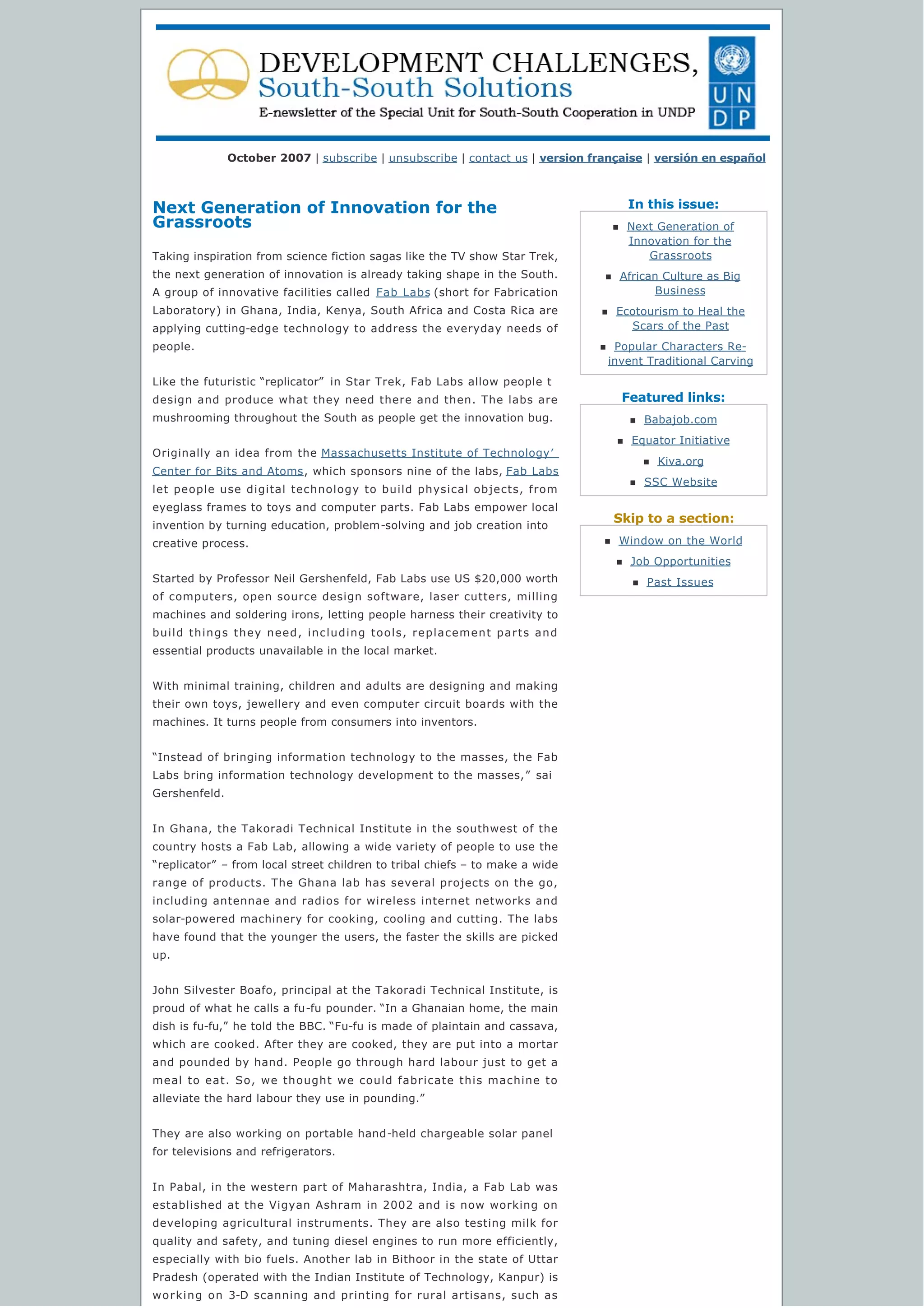In this issue:
Featured links:
Skip to a section:
October 2007 | subscribe | unsubscribe | contact us | version française | versión en español
Next Generation of Innovation for the
Grassroots
Taking inspiration from science fiction sagas like the TV show Star Trek,
the next generation of innovation is already taking shape in the South.
A group of innovative facilities called Fab Labs (short for Fabrication
Laboratory) in Ghana, India, Kenya, South Africa and Costa Rica are
applying cutting-edge technology to address the everyday needs of
people.
Like the futuristic “replicator”  in Star Trek, Fab Labs allow people t
design and produce what they need there and then. The labs are
mushrooming throughout the South as people get the innovation bug.
Originally an idea from the Massachusetts Institute of Technology’
Center for Bits and Atoms, which sponsors nine of the labs, Fab Labs
let people use digital technology to build physical objects, from
eyeglass frames to toys and computer parts. Fab Labs empower local
invention by turning education, problem-solving and job creation into
creative process.
Started by Professor Neil Gershenfeld, Fab Labs use US $20,000 worth
of computers, open source design software, laser cutters, milling
machines and soldering irons, letting people harness their creativity to
build things they need, including tools, replacement parts and
essential products unavailable in the local market.
With minimal training, children and adults are designing and making
their own toys, jewellery and even computer circuit boards with the
machines. It turns people from consumers into inventors.
“Instead of bringing information technology to the masses, the Fab
Labs bring information technology development to the masses,”  sai
Gershenfeld.
In Ghana, the Takoradi Technical Institute in the southwest of the
country hosts a Fab Lab, allowing a wide variety of people to use the
“replicator” – from local street children to tribal chiefs – to make a wide
range of products. The Ghana lab has several projects on the go,
including antennae and radios for wireless internet networks and
solar-powered machinery for cooking, cooling and cutting. The labs
have found that the younger the users, the faster the skills are picked
up.
John Silvester Boafo, principal at the Takoradi Technical Institute, is
proud of what he calls a fu-fu pounder. “In a Ghanaian home, the main
dish is fu-fu,” he told the BBC. “Fu-fu is made of plaintain and cassava,
which are cooked. After they are cooked, they are put into a mortar
and pounded by hand. People go through hard labour just to get a
meal to eat. So, we thought we could fabricate this machine to
alleviate the hard labour they use in pounding.”
They are also working on portable hand-held chargeable solar panel
for televisions and refrigerators.
In Pabal, in the western part of Maharashtra, India, a Fab Lab was
established at the Vigyan Ashram in 2002 and is now working on
developing agricultural instruments. They are also testing milk for
quality and safety, and tuning diesel engines to run more efficiently,
especially with bio fuels. Another lab in Bithoor in the state of Uttar
Pradesh (operated with the Indian Institute of Technology, Kanpur) is
working on 3-D scanning and printing for rural artisans, such as
n Next Generation of
Innovation for the
Grassroots
n African Culture as Big
Business
n Ecotourism to Heal the
Scars of the Past
n Popular Characters Re-
invent Traditional Carving
n Babajob.com
n Equator Initiative
n Kiva.org
n SSC Website
n Window on the World
n Job Opportunities
n Past Issues
 