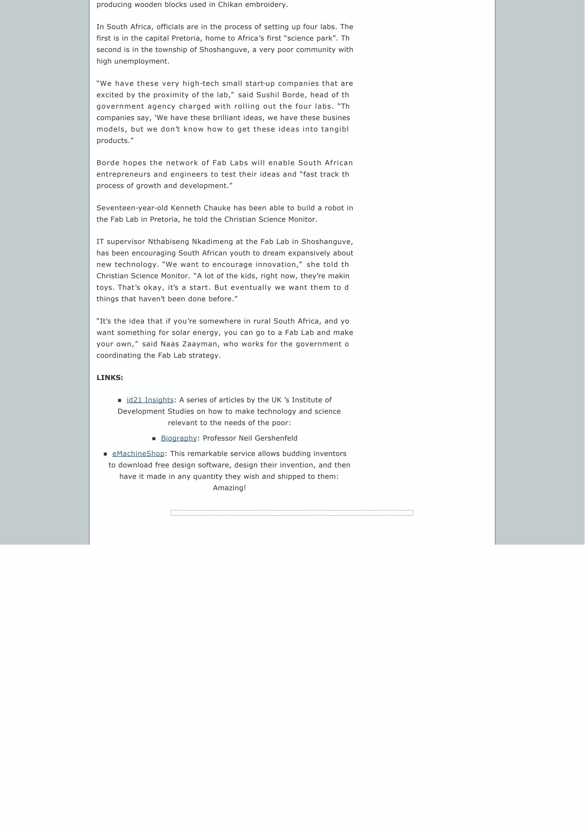producing wooden blocks used in Chikan embroidery.
In South Africa, officials are in the process of setting up four labs. The
first is in the capital Pretoria, home to Africa’s first “science park”. Th
second is in the township of Shoshanguve, a very poor community with
high unemployment.
“We have these very high-tech small start-up companies that are
excited by the proximity of the lab,”  said Sushil Borde, head of th
government agency charged with rolling out the four labs. “Th
companies say, ‘We have these brilliant ideas, we have these busines
models, but we don’t know how to get these ideas into tangibl
products.”
Borde hopes the network of Fab Labs will enable South African
entrepreneurs and engineers to test their ideas and “fast track th
process of growth and development.”
Seventeen-year-old Kenneth Chauke has been able to build a robot in
the Fab Lab in Pretoria, he told the Christian Science Monitor.
IT supervisor Nthabiseng Nkadimeng at the Fab Lab in Shoshanguve,
has been encouraging South African youth to dream expansively about
new technology. “We want to encourage innovation,”  she told th
Christian Science Monitor. “A lot of the kids, right now, they’re makin
toys. That’s okay, it’s a start. But eventually we want them to d
things that haven’t been done before.”
“It’s the idea that if you’re somewhere in rural South Africa, and yo
want something for solar energy, you can go to a Fab Lab and make
your own,”  said Naas Zaayman, who works for the government o
coordinating the Fab Lab strategy.
LINKS:
n id21 Insights: A series of articles by the UK ’s Institute of
Development Studies on how to make technology and science
relevant to the needs of the poor:
n Biography: Professor Neil Gershenfeld
n eMachineShop: This remarkable service allows budding inventors
to download free design software, design their invention, and then
have it made in any quantity they wish and shipped to them:
Amazing!
 