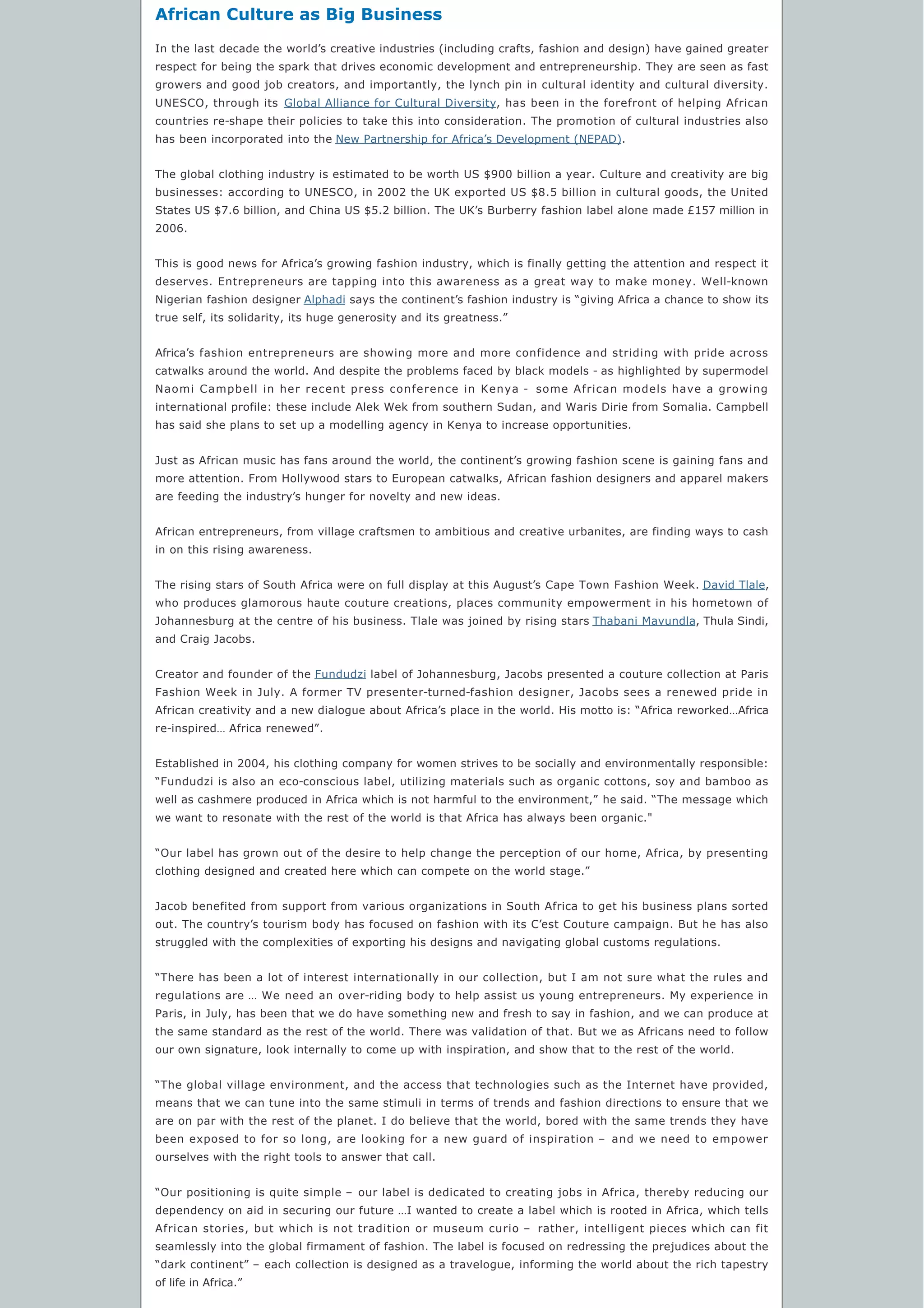 African Culture as Big Business
In the last decade the world’s creative industries (including crafts, fashion and design) have gained greater
respect for being the spark that drives economic development and entrepreneurship. They are seen as fast
growers and good job creators, and importantly, the lynch pin in cultural identity and cultural diversity.
UNESCO, through its Global Alliance for Cultural Diversity, has been in the forefront of helping African
countries re-shape their policies to take this into consideration. The promotion of cultural industries also
has been incorporated into the New Partnership for Africa’s Development (NEPAD).
The global clothing industry is estimated to be worth US $900 billion a year. Culture and creativity are big
businesses: according to UNESCO, in 2002 the UK exported US $8.5 billion in cultural goods, the United
States US $7.6 billion, and China US $5.2 billion. The UK’s Burberry fashion label alone made £157 million in
2006.
This is good news for Africa’s growing fashion industry, which is finally getting the attention and respect it
deserves. Entrepreneurs are tapping into this awareness as a great way to make money. Well-known
Nigerian fashion designer Alphadi says the continent’s fashion industry is “giving Africa a chance to show its
true self, its solidarity, its huge generosity and its greatness.”
Africa’s fashion entrepreneurs are showing more and more confidence and striding with pride across
catwalks around the world. And despite the problems faced by black models - as highlighted by supermodel
Naomi Campbell in her recent press conference in Kenya - some African models have a growing
international profile: these include Alek Wek from southern Sudan, and Waris Dirie from Somalia. Campbell
has said she plans to set up a modelling agency in Kenya to increase opportunities.
Just as African music has fans around the world, the continent’s growing fashion scene is gaining fans and
more attention. From Hollywood stars to European catwalks, African fashion designers and apparel makers
are feeding the industry’s hunger for novelty and new ideas.
African entrepreneurs, from village craftsmen to ambitious and creative urbanites, are finding ways to cash
in on this rising awareness.
The rising stars of South Africa were on full display at this August’s Cape Town Fashion Week. David Tlale,
who produces glamorous haute couture creations, places community empowerment in his hometown of
Johannesburg at the centre of his business. Tlale was joined by rising stars Thabani Mavundla, Thula Sindi,
and Craig Jacobs.
Creator and founder of the Fundudzi label of Johannesburg, Jacobs presented a couture collection at Paris
Fashion Week in July. A former TV presenter-turned-fashion designer, Jacobs sees a renewed pride in
African creativity and a new dialogue about Africa’s place in the world. His motto is: “Africa reworked…Africa
re-inspired… Africa renewed”.
Established in 2004, his clothing company for women strives to be socially and environmentally responsible:
“Fundudzi is also an eco-conscious label, utilizing materials such as organic cottons, soy and bamboo as
well as cashmere produced in Africa which is not harmful to the environment,” he said. “The message which
we want to resonate with the rest of the world is that Africa has always been organic."
“Our label has grown out of the desire to help change the perception of our home, Africa, by presenting
clothing designed and created here which can compete on the world stage.”
Jacob benefited from support from various organizations in South Africa to get his business plans sorted
out. The country’s tourism body has focused on fashion with its C’est Couture campaign. But he has also
struggled with the complexities of exporting his designs and navigating global customs regulations.
“There has been a lot of interest internationally in our collection, but I am not sure what the rules and
regulations are … We need an over-riding body to help assist us young entrepreneurs. My experience in
Paris, in July, has been that we do have something new and fresh to say in fashion, and we can produce at
the same standard as the rest of the world. There was validation of that. But we as Africans need to follow
our own signature, look internally to come up with inspiration, and show that to the rest of the world.
“The global village environment, and the access that technologies such as the Internet have provided,
means that we can tune into the same stimuli in terms of trends and fashion directions to ensure that we
are on par with the rest of the planet. I do believe that the world, bored with the same trends they have
been exposed to for so long, are looking for a new guard of inspiration – and we need to empower
ourselves with the right tools to answer that call.
“Our positioning is quite simple – our label is dedicated to creating jobs in Africa, thereby reducing our
dependency on aid in securing our future …I wanted to create a label which is rooted in Africa, which tells
African stories, but which is not tradition or museum curio – rather, intelligent pieces which can fit
seamlessly into the global firmament of fashion. The label is focused on redressing the prejudices about the
“dark continent” – each collection is designed as a travelogue, informing the world about the rich tapestry
of life in Africa.”
 