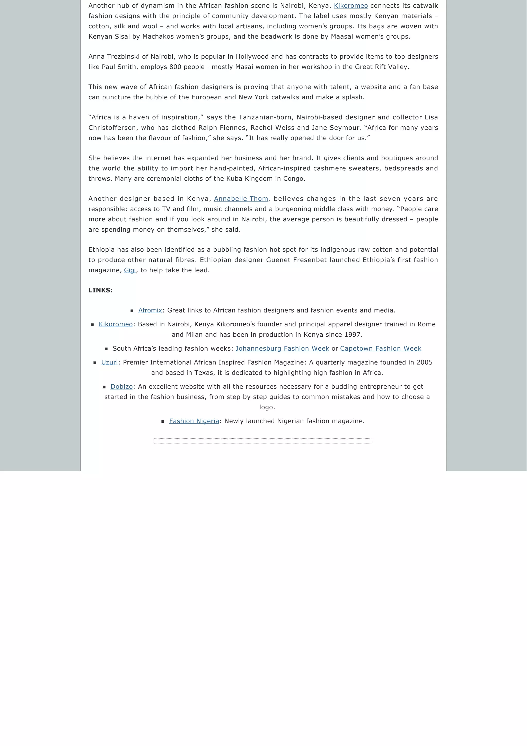 Another hub of dynamism in the African fashion scene is Nairobi, Kenya. Kikoromeo connects its catwalk
fashion designs with the principle of community development. The label uses mostly Kenyan materials –
cotton, silk and wool – and works with local artisans, including women’s groups. Its bags are woven with
Kenyan Sisal by Machakos women’s groups, and the beadwork is done by Maasai women’s groups.
Anna Trezbinski of Nairobi, who is popular in Hollywood and has contracts to provide items to top designers
like Paul Smith, employs 800 people - mostly Masai women in her workshop in the Great Rift Valley.
This new wave of African fashion designers is proving that anyone with talent, a website and a fan base
can puncture the bubble of the European and New York catwalks and make a splash.
“Africa is a haven of inspiration,”  says the Tanzanian-born, Nairobi-based designer and collector Lisa
Christofferson, who has clothed Ralph Fiennes, Rachel Weiss and Jane Seymour. “Africa for many years
now has been the flavour of fashion,” she says. “It has really opened the door for us.”
She believes the internet has expanded her business and her brand. It gives clients and boutiques around
the world the ability to import her hand-painted, African-inspired cashmere sweaters, bedspreads and
throws. Many are ceremonial cloths of the Kuba Kingdom in Congo.
Another designer based in Kenya, Annabelle Thom, believes changes in the last seven years are
responsible: access to TV and film, music channels and a burgeoning middle class with money. “People care
more about fashion and if you look around in Nairobi, the average person is beautifully dressed – people
are spending money on themselves,” she said.
Ethiopia has also been identified as a bubbling fashion hot spot for its indigenous raw cotton and potential
to produce other natural fibres. Ethiopian designer Guenet Fresenbet launched Ethiopia’s first fashion
magazine, Gigi, to help take the lead.
LINKS:
n Afromix: Great links to African fashion designers and fashion events and media.
n Kikoromeo: Based in Nairobi, Kenya Kikoromeo’s founder and principal apparel designer trained in Rome
and Milan and has been in production in Kenya since 1997.
n South Africa’s leading fashion weeks: Johannesburg Fashion Week or Capetown Fashion Week
n Uzuri: Premier International African Inspired Fashion Magazine: A quarterly magazine founded in 2005
and based in Texas, it is dedicated to highlighting high fashion in Africa.
n Dobizo: An excellent website with all the resources necessary for a budding entrepreneur to get
started in the fashion business, from step-by-step guides to common mistakes and how to choose a
logo.
n Fashion Nigeria: Newly launched Nigerian fashion magazine.
 