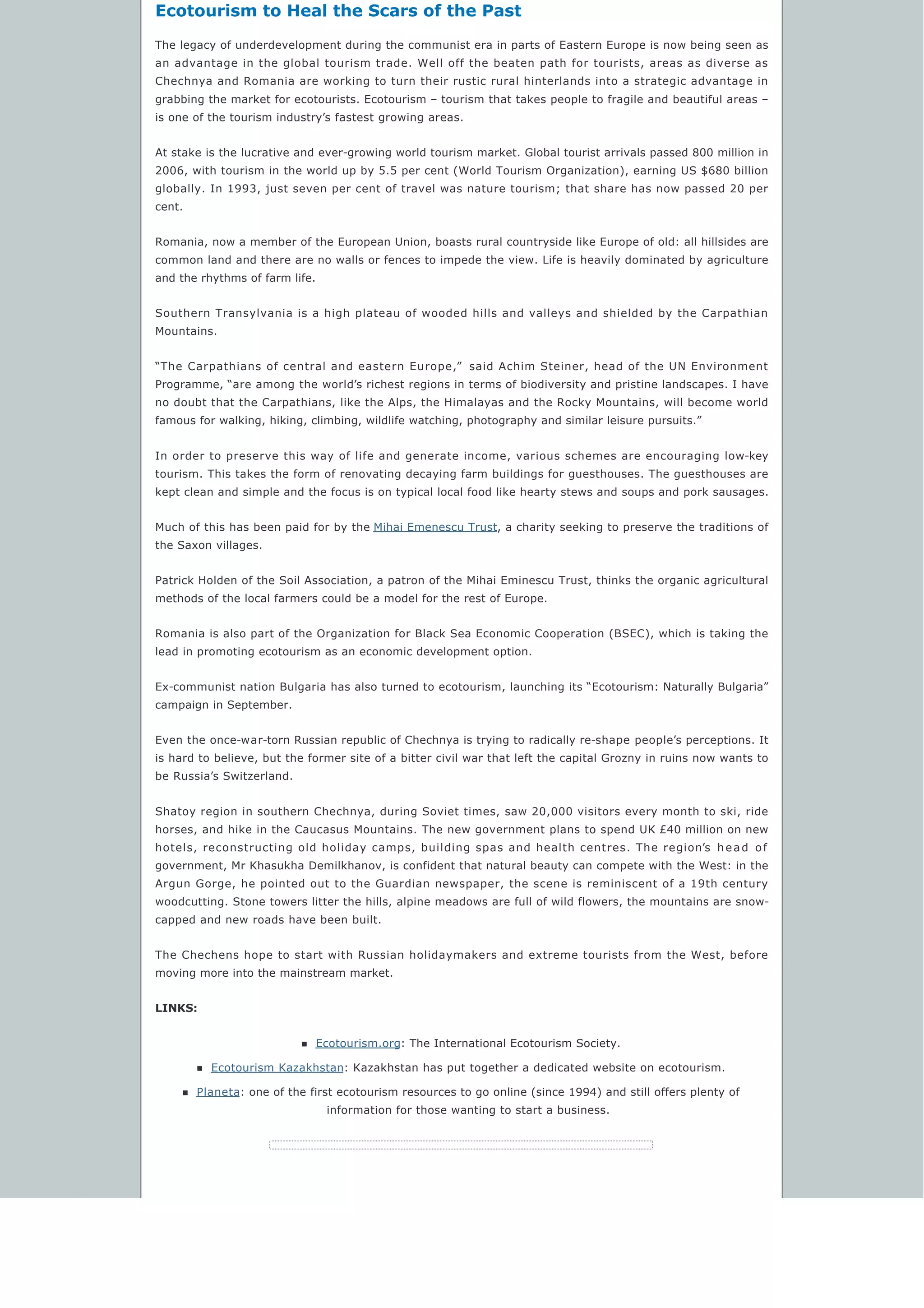Ecotourism to Heal the Scars of the Past
The legacy of underdevelopment during the communist era in parts of Eastern Europe is now being seen as
an advantage in the global tourism trade. Well off the beaten path for tourists, areas as diverse as
Chechnya and Romania are working to turn their rustic rural hinterlands into a strategic advantage in
grabbing the market for ecotourists. Ecotourism – tourism that takes people to fragile and beautiful areas –
is one of the tourism industry’s fastest growing areas.
At stake is the lucrative and ever-growing world tourism market. Global tourist arrivals passed 800 million in
2006, with tourism in the world up by 5.5 per cent (World Tourism Organization), earning US $680 billion
globally. In 1993, just seven per cent of travel was nature tourism; that share has now passed 20 per
cent.
Romania, now a member of the European Union, boasts rural countryside like Europe of old: all hillsides are
common land and there are no walls or fences to impede the view. Life is heavily dominated by agriculture
and the rhythms of farm life.
Southern Transylvania is a high plateau of wooded hills and valleys and shielded by the Carpathian
Mountains.
“The Carpathians of central and eastern Europe,”  said Achim Steiner, head of the UN Environment
Programme, “are among the world’s richest regions in terms of biodiversity and pristine landscapes. I have
no doubt that the Carpathians, like the Alps, the Himalayas and the Rocky Mountains, will become world
famous for walking, hiking, climbing, wildlife watching, photography and similar leisure pursuits.”
In order to preserve this way of life and generate income, various schemes are encouraging low-key
tourism. This takes the form of renovating decaying farm buildings for guesthouses. The guesthouses are
kept clean and simple and the focus is on typical local food like hearty stews and soups and pork sausages.
Much of this has been paid for by the Mihai Emenescu Trust, a charity seeking to preserve the traditions of
the Saxon villages.
Patrick Holden of the Soil Association, a patron of the Mihai Eminescu Trust, thinks the organic agricultural
methods of the local farmers could be a model for the rest of Europe.
Romania is also part of the Organization for Black Sea Economic Cooperation (BSEC), which is taking the
lead in promoting ecotourism as an economic development option.
Ex-communist nation Bulgaria has also turned to ecotourism, launching its “Ecotourism: Naturally Bulgaria”
campaign in September.
Even the once-war-torn Russian republic of Chechnya is trying to radically re-shape people’s perceptions. It
is hard to believe, but the former site of a bitter civil war that left the capital Grozny in ruins now wants to
be Russia’s Switzerland.
Shatoy region in southern Chechnya, during Soviet times, saw 20,000 visitors every month to ski, ride
horses, and hike in the Caucasus Mountains. The new government plans to spend UK £40 million on new
hotels, reconstructing old holiday camps, building spas and health centres. The region’s head of
government, Mr Khasukha Demilkhanov, is confident that natural beauty can compete with the West: in the
Argun Gorge, he pointed out to the Guardian newspaper, the scene is reminiscent of a 19th century
woodcutting. Stone towers litter the hills, alpine meadows are full of wild flowers, the mountains are snow-
capped and new roads have been built.
The Chechens hope to start with Russian holidaymakers and extreme tourists from the West, before
moving more into the mainstream market.
LINKS:
n Ecotourism.org: The International Ecotourism Society.
n Ecotourism Kazakhstan: Kazakhstan has put together a dedicated website on ecotourism.
n Planeta: one of the first ecotourism resources to go online (since 1994) and still offers plenty of
information for those wanting to start a business.
 