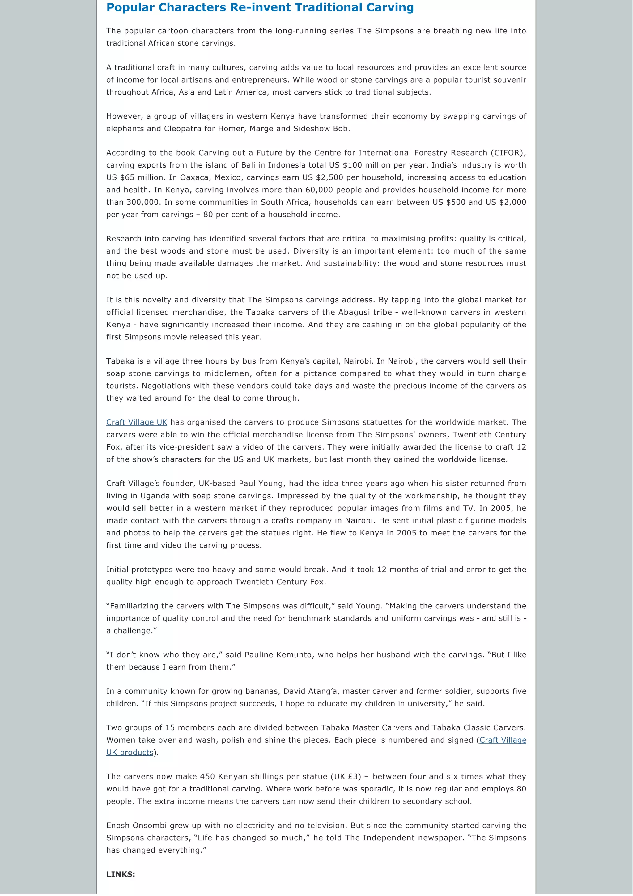 Popular Characters Re-invent Traditional Carving
The popular cartoon characters from the long-running series The Simpsons are breathing new life into
traditional African stone carvings.
A traditional craft in many cultures, carving adds value to local resources and provides an excellent source
of income for local artisans and entrepreneurs. While wood or stone carvings are a popular tourist souvenir
throughout Africa, Asia and Latin America, most carvers stick to traditional subjects.
However, a group of villagers in western Kenya have transformed their economy by swapping carvings of
elephants and Cleopatra for Homer, Marge and Sideshow Bob.
According to the book Carving out a Future by the Centre for International Forestry Research (CIFOR),
carving exports from the island of Bali in Indonesia total US $100 million per year. India’s industry is worth
US $65 million. In Oaxaca, Mexico, carvings earn US $2,500 per household, increasing access to education
and health. In Kenya, carving involves more than 60,000 people and provides household income for more
than 300,000. In some communities in South Africa, households can earn between US $500 and US $2,000
per year from carvings – 80 per cent of a household income.
Research into carving has identified several factors that are critical to maximising profits: quality is critical,
and the best woods and stone must be used. Diversity is an important element: too much of the same
thing being made available damages the market. And sustainability: the wood and stone resources must
not be used up.
It is this novelty and diversity that The Simpsons carvings address. By tapping into the global market for
official licensed merchandise, the Tabaka carvers of the Abagusi tribe - well-known carvers in western
Kenya - have significantly increased their income. And they are cashing in on the global popularity of the
first Simpsons movie released this year.
Tabaka is a village three hours by bus from Kenya’s capital, Nairobi. In Nairobi, the carvers would sell their
soap stone carvings to middlemen, often for a pittance compared to what they would in turn charge
tourists. Negotiations with these vendors could take days and waste the precious income of the carvers as
they waited around for the deal to come through.
Craft Village UK has organised the carvers to produce Simpsons statuettes for the worldwide market. The
carvers were able to win the official merchandise license from The Simpsons’ owners, Twentieth Century
Fox, after its vice-president saw a video of the carvers. They were initially awarded the license to craft 12
of the show’s characters for the US and UK markets, but last month they gained the worldwide license.
Craft Village’s founder, UK-based Paul Young, had the idea three years ago when his sister returned from
living in Uganda with soap stone carvings. Impressed by the quality of the workmanship, he thought they
would sell better in a western market if they reproduced popular images from films and TV. In 2005, he
made contact with the carvers through a crafts company in Nairobi. He sent initial plastic figurine models
and photos to help the carvers get the statues right. He flew to Kenya in 2005 to meet the carvers for the
first time and video the carving process.
Initial prototypes were too heavy and some would break. And it took 12 months of trial and error to get the
quality high enough to approach Twentieth Century Fox.
“Familiarizing the carvers with The Simpsons was difficult,” said Young. “Making the carvers understand the
importance of quality control and the need for benchmark standards and uniform carvings was - and still is -
a challenge.”
“I don’t know who they are,” said Pauline Kemunto, who helps her husband with the carvings. “But I like
them because I earn from them.”
In a community known for growing bananas, David Atang’a, master carver and former soldier, supports five
children. “If this Simpsons project succeeds, I hope to educate my children in university,” he said.
Two groups of 15 members each are divided between Tabaka Master Carvers and Tabaka Classic Carvers.
Women take over and wash, polish and shine the pieces. Each piece is numbered and signed (Craft Village
UK products).
The carvers now make 450 Kenyan shillings per statue (UK £3) – between four and six times what they
would have got for a traditional carving. Where work before was sporadic, it is now regular and employs 80
people. The extra income means the carvers can now send their children to secondary school.
Enosh Onsombi grew up with no electricity and no television. But since the community started carving the
Simpsons characters, “Life has changed so much,”  he told The Independent newspaper. “The Simpsons
has changed everything.”
LINKS:
 