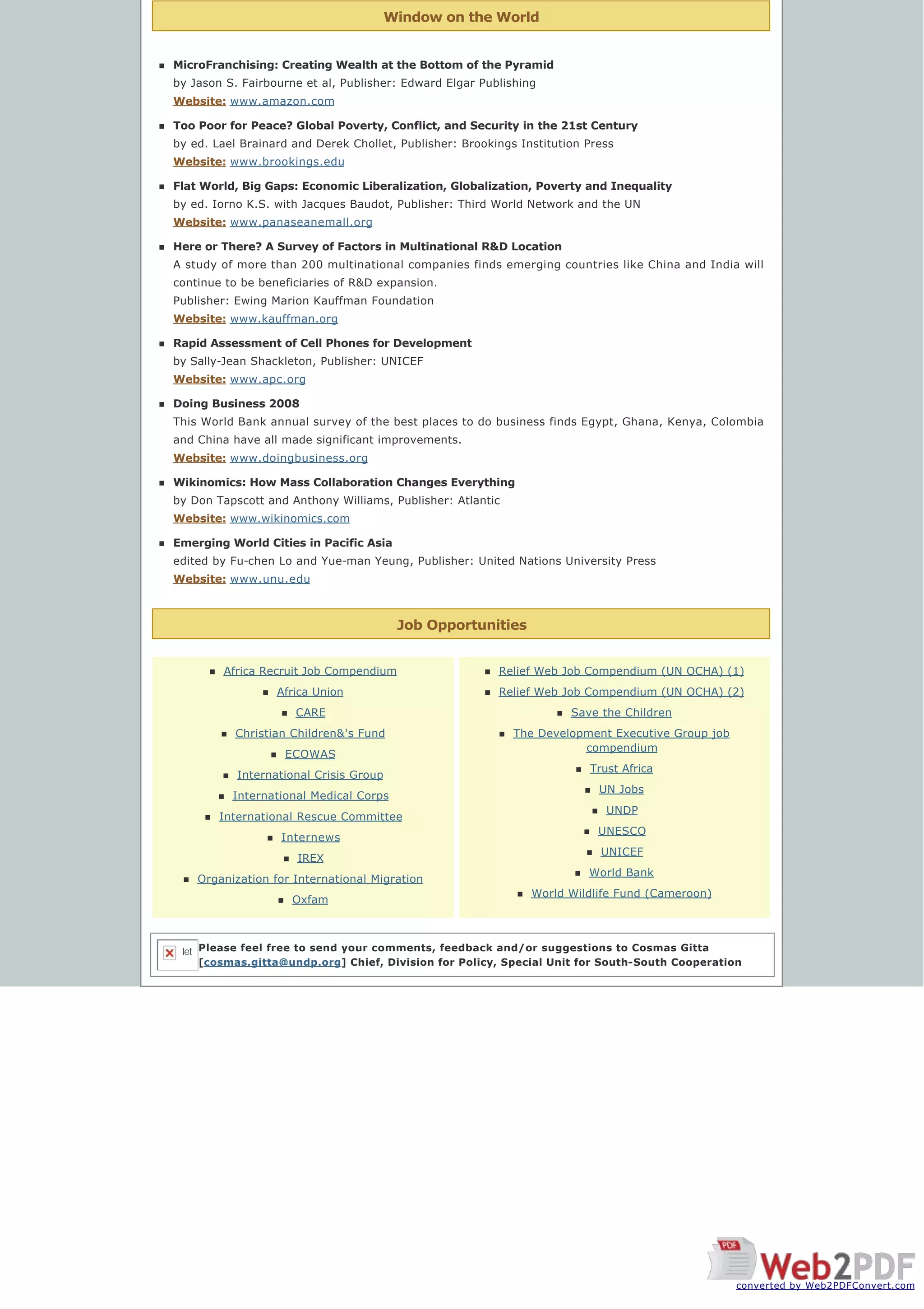 Window on the World
Job Opportunities
n MicroFranchising: Creating Wealth at the Bottom of the Pyramid
by Jason S. Fairbourne et al, Publisher: Edward Elgar Publishing
Website: www.amazon.com
n Too Poor for Peace? Global Poverty, Conflict, and Security in the 21st Century
by ed. Lael Brainard and Derek Chollet, Publisher: Brookings Institution Press
Website: www.brookings.edu 
n Flat World, Big Gaps: Economic Liberalization, Globalization, Poverty and Inequality
by ed. Iorno K.S. with Jacques Baudot, Publisher: Third World Network and the UN
Website: www.panaseanemall.org
n Here or There? A Survey of Factors in Multinational R&D Location
A study of more than 200 multinational companies finds emerging countries like China and India will
continue to be beneficiaries of R&D expansion.
Publisher: Ewing Marion Kauffman Foundation
Website: www.kauffman.org
n Rapid Assessment of Cell Phones for Development
by Sally-Jean Shackleton, Publisher: UNICEF
Website: www.apc.org
n Doing Business 2008
This World Bank annual survey of the best places to do business finds Egypt, Ghana, Kenya, Colombia
and China have all made significant improvements.
Website: www.doingbusiness.org
n Wikinomics: How Mass Collaboration Changes Everything
by Don Tapscott and Anthony Williams, Publisher: Atlantic
Website: www.wikinomics.com
n Emerging World Cities in Pacific Asia
edited by Fu-chen Lo and Yue-man Yeung, Publisher: United Nations University Press
Website: www.unu.edu
n Africa Recruit Job Compendium
n Africa Union
n CARE
n Christian Children&'s Fund
n ECOWAS
n International Crisis Group
n International Medical Corps
n International Rescue Committee
n Internews
n IREX
n Organization for International Migration
n Oxfam
n Relief Web Job Compendium (UN OCHA) (1)
n Relief Web Job Compendium (UN OCHA) (2)
n Save the Children
n The Development Executive Group job
compendium
n Trust Africa
n UN Jobs
n UNDP
n UNESCO
n UNICEF
n World Bank
n World Wildlife Fund (Cameroon)
Please feel free to send your comments, feedback and/or suggestions to Cosmas Gitta
[cosmas.gitta@undp.org] Chief, Division for Policy, Special Unit for South-South Cooperation
let
converted by Web2PDFConvert.com
 