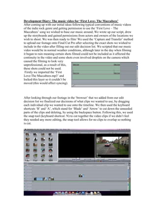 Development Diary: The music video for ‘First Love- The Maccabees’
After coming up with our initial ideas following typical conventions of music videos
of the indie rock genre and getting permission to use the ‘First Love – The
Maccabees’ song we wished to base our music around; We wrote up our script, drew
up the storyboards and gained permissions from actors and owners of the locations we
wish to shoot. We was then ready to film/ We used the ‘Capture and Transfer’ method
to upload our footage onto Final Cut Pro after selecting the exact shots we wished to
include in the video after filling out our edit decision list. We scripted that our music
video would be in normal weather conditions, although later in the day when filming
it began to rain meaning certain shots filmed could not be included as it affected the
continuity in the video and some shots even involved droplets on the camera which
caused the filming to look very
unprofessional, as a result of this,
these shots could not be used.
 Firstly we imported the ‘First
Love-The Maccabees.mp3’ and
locked this layer so it couldn’t be
moved (this would affect syncing).



After looking through our footage in the ‘browser’ that we added from our edit
decision list we finalized our decisions of what clips we wanted to use, by dragging
each individual clip we wanted to use onto the timeline. We then used the keyboard
shortcuts ‘B’ and ‘A’, which stand for ‘Blade’ and ‘Arrow’ to cut down the unneeded
parts of the clips and deleting, by using the backspace button. Following this, we used
the snap tool (keyboard shortcut: N) to cut together the video clips if we didn’t feel
they needed any more editing, the snap tool allows for no clips to overlap so nothing
is cut.
 