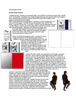 Development Diary

Double Page Spread.

I started this by creating a new blank page, but instead of creating a page with a width
of 21 centimeters, I doubled it to create a page that was the size of 2 A4-sized pages. I
then used the line tool and created a black line down the middle of the
page to separate the two pages.
After I had created the actual page, I moved on to the background. For
one half of the page, I wanted to use the gradient tool, and for the
other, I wanted it to be red. To do this, I had to use the Marquee tool so
I could select a certain part of the page that I wanted to change, rather
than the whole page. I selected one half of the page, and
      then used the gradient tool to give the background a
       gradient effect. I then used the marquee tool again,
       but on the other side of the page, and then used
       the bucket tool to make it red.

     Once I finished the backgrounds, I moved on to the
     design and layout of the double page spread. I
      added a red box using the rectangle tool on the left
                  side of my double page spread, which I
                  will later on add text in to. I added a
                  black line in the red text box to
                  separate the standfirst and byline from
                  the main article. I did this again on the
                  right half of the page, to separate the
                  two columns of text that when I put it in
                          later.

                             I added the title, byline, and standfirst to the page using the
                             text tool. I also used the eyedropper tool so that I had the
                             colours from my house theme. Once I did this, I moved on to
                             the images. I started off with a picture of my model that I took
                             in the studio. I used the magic wand and the eraser tool to
                             delete the background, so I could just have the subject of the
                             image on the double page spread. I also flipped the image, so
                             that the image overlapped the text box slightly, to make it look
                             like the image was interacting with the text. I moved on to the
                             second image, and started by cropping it so that I only had part
                             of it, because it would take up too much room. For
                            the final image on my double page
spread, I used the eraser tool to get rid of a teddy bear that my
model was holding, because it didn’t go with what I wanted the
artist I was going to write about in my article. I then made the
image brighter by changing the levels, and used the cloning
tool to recreate the model’s hand.
Once I had placed the pictures, I added the text for the main
article. I started off by creating a text box in the left hand
corner of the column and created the dropcap. I then added
another text box and pasted my article that I had written on
a word document. I also had to adjust the positioning of the
text to fit around the dropcap. Using the text tool again, I
added the pull quotes. I decided to place my pull-quotes so that
 