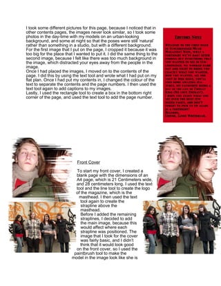 I took some different pictures for this page, because I noticed that in
other contents pages, the images never look similar, so I took some
photos in the day-time with my models on an urban-looking
background, and some at night so that the poses were still ‘natural’
rather than something in a studio, but with a different background.
For the first image that I put on the page, I cropped it because it was
too big for the place that I wanted to put it. I did the same thing to the
second image, because I felt like there was too much background in
the image, which distracted your eyes away from the people in the
image.
Once I had placed the images, I moved on to the contents of the
page. I did this by using the text tool and wrote what I had put on my
flat plan. Once I had put my contents in, I changed the colour of the
text to separate the contents and the page numbers. I then used the
text tool again to add captions to my images.
Lastly, I used the rectangle tool to create a box in the bottom right
corner of the page, and used the text tool to add the page number.




                            Front Cover

                           To start my front cover, I created a
                           blank page with the dimensions of an
                           A4 page, which is 21 Centimeters wide,
                           and 28 centimeters long. I used the text
                           tool and the line tool to create the logo
                           of the magazine, which is the
                            masthead. I then used the text
                             tool again to create the
                              strapline above the
                              masthead.
                              Before I added the remaining
                              straplines, I decided to add
                              the main image, because this
                              would affect where each
                              strapline was positioned. The
                              image that I took for the cover
                              was fairly basic, and I didn’t
                             think that it would look good
                           on the front cover, so I used the
                          paintbrush tool to make the
                         model in the image look like she is
 