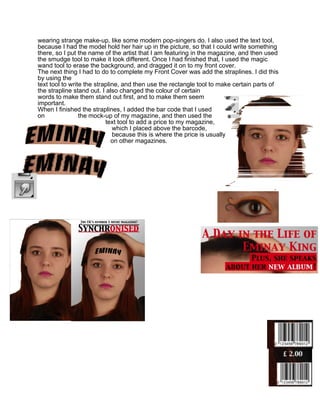 wearing strange make-up, like some modern pop-singers do. I also used the text tool,
because I had the model hold her hair up in the picture, so that I could write something
there, so I put the name of the artist that I am featuring in the magazine, and then used
the smudge tool to make it look different. Once I had finished that, I used the magic
wand tool to erase the background, and dragged it on to my front cover.
The next thing I had to do to complete my Front Cover was add the straplines. I did this
by using the
text tool to write the strapline, and then use the rectangle tool to make certain parts of
the strapline stand out. I also changed the colour of certain
words to make them stand out first, and to make them seem
important.
When I finished the straplines, I added the bar code that I used
on               the mock-up of my magazine, and then used the
                           text tool to add a price to my magazine,
                              which I placed above the barcode,
                              because this is where the price is usually
                              on other magazines.
 