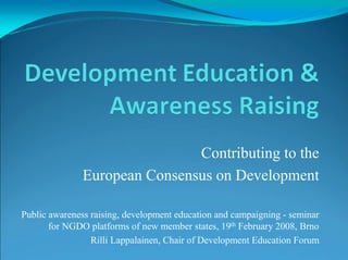 Contributing to the
               European Consensus on Development

Public awareness raising, development education and campaigning - seminar
       for NGDO platforms of new member states, 19th February 2008, Brno
                 Rilli Lappalainen, Chair of Development Education Forum