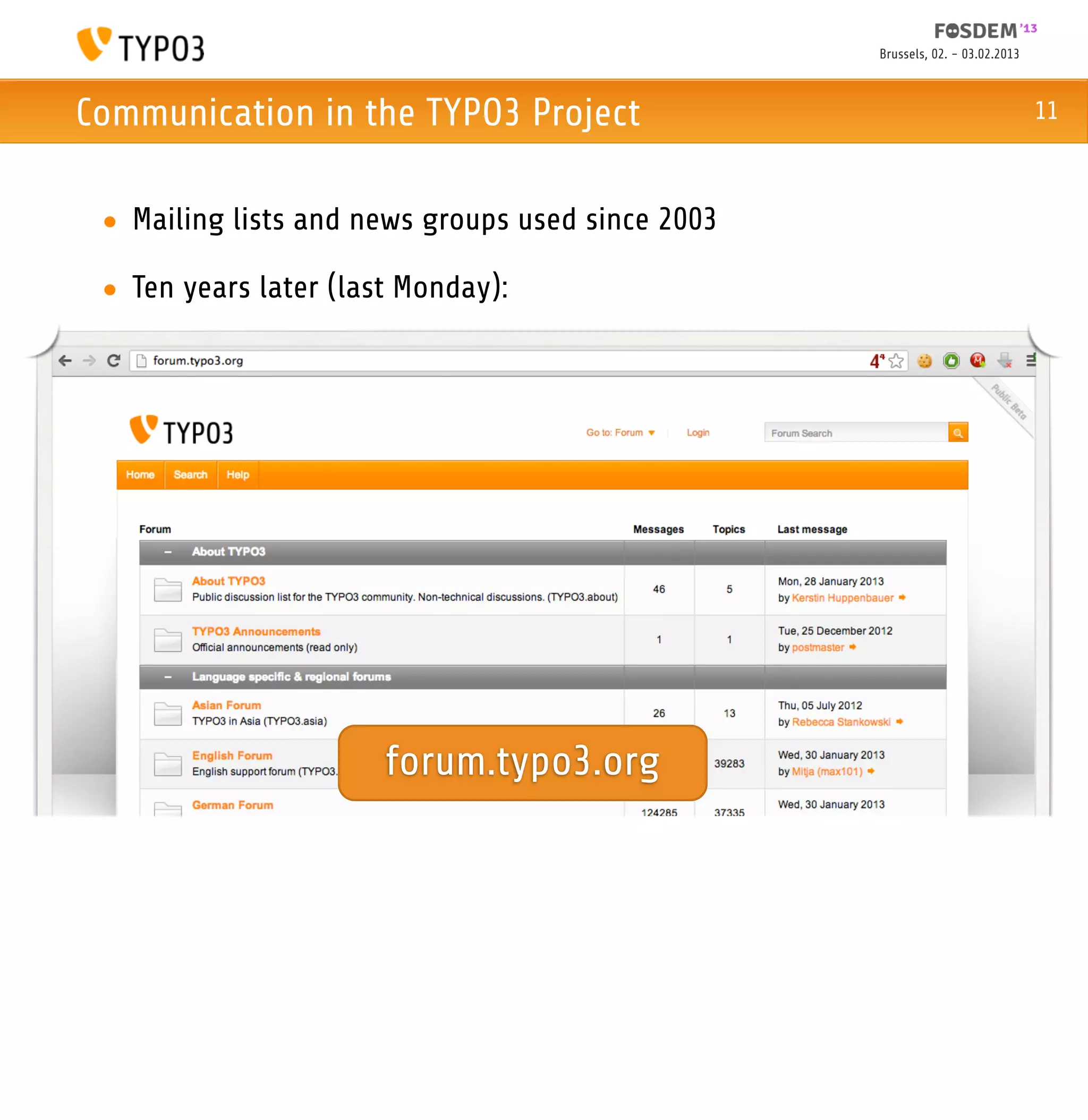 Brussels, 02. - 03.02.2013



Communication in the TYPO3 Project                                              11



 • Mailing lists and news groups used since 2003

 • Ten years later (last Monday):




                       forum.typo3.org
 