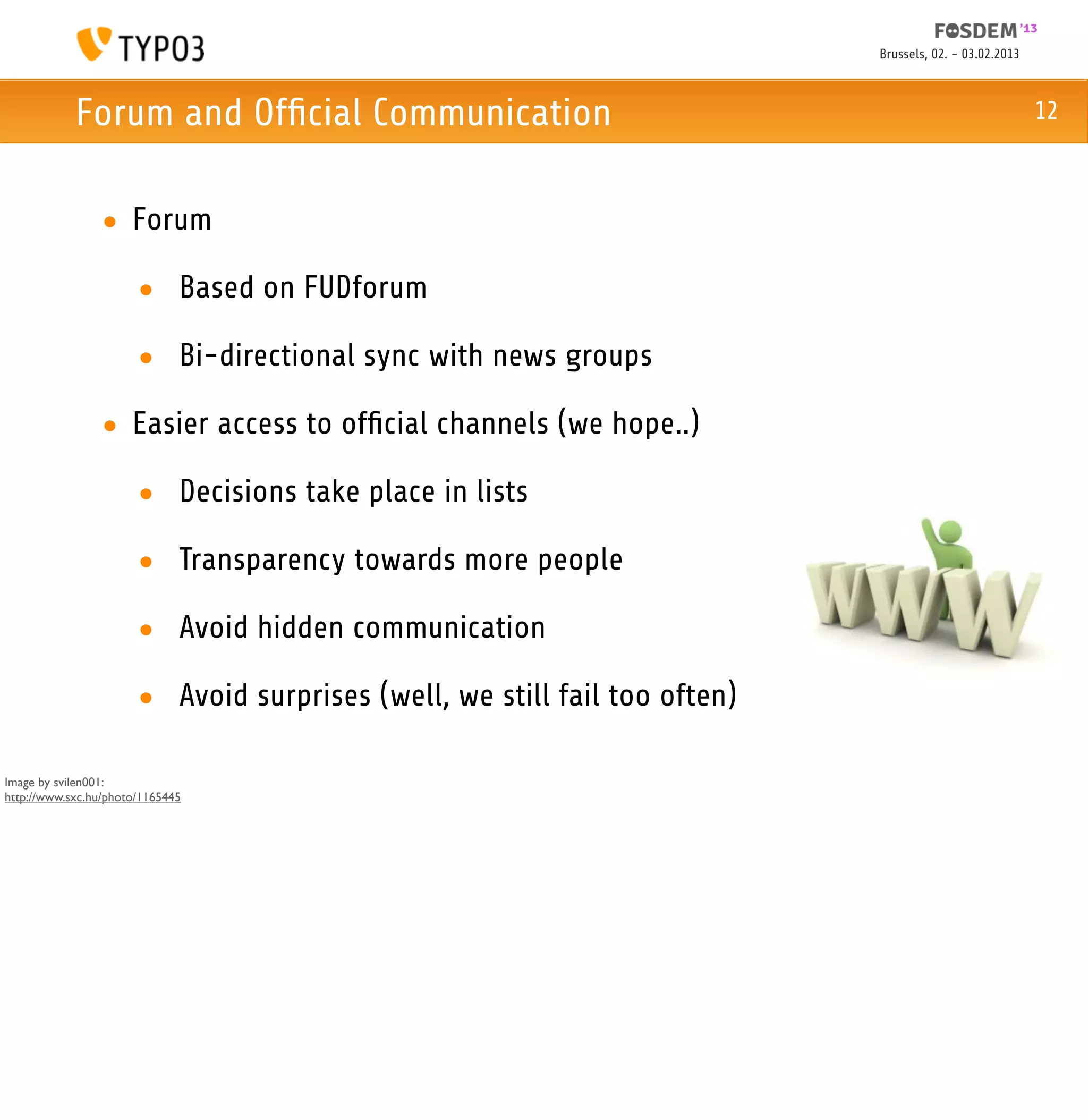 Brussels, 02. - 03.02.2013



            Forum and Ofﬁcial Communication                                                             12



                • Forum

                       • Based on FUDforum

                       • Bi-directional sync with news groups

                • Easier access to ofﬁcial channels (we hope..)

                       • Decisions take place in lists

                       • Transparency towards more people

                       • Avoid hidden communication

                       • Avoid surprises (well, we still fail too often)

Image by svilen001:
http://www.sxc.hu/photo/1165445
 