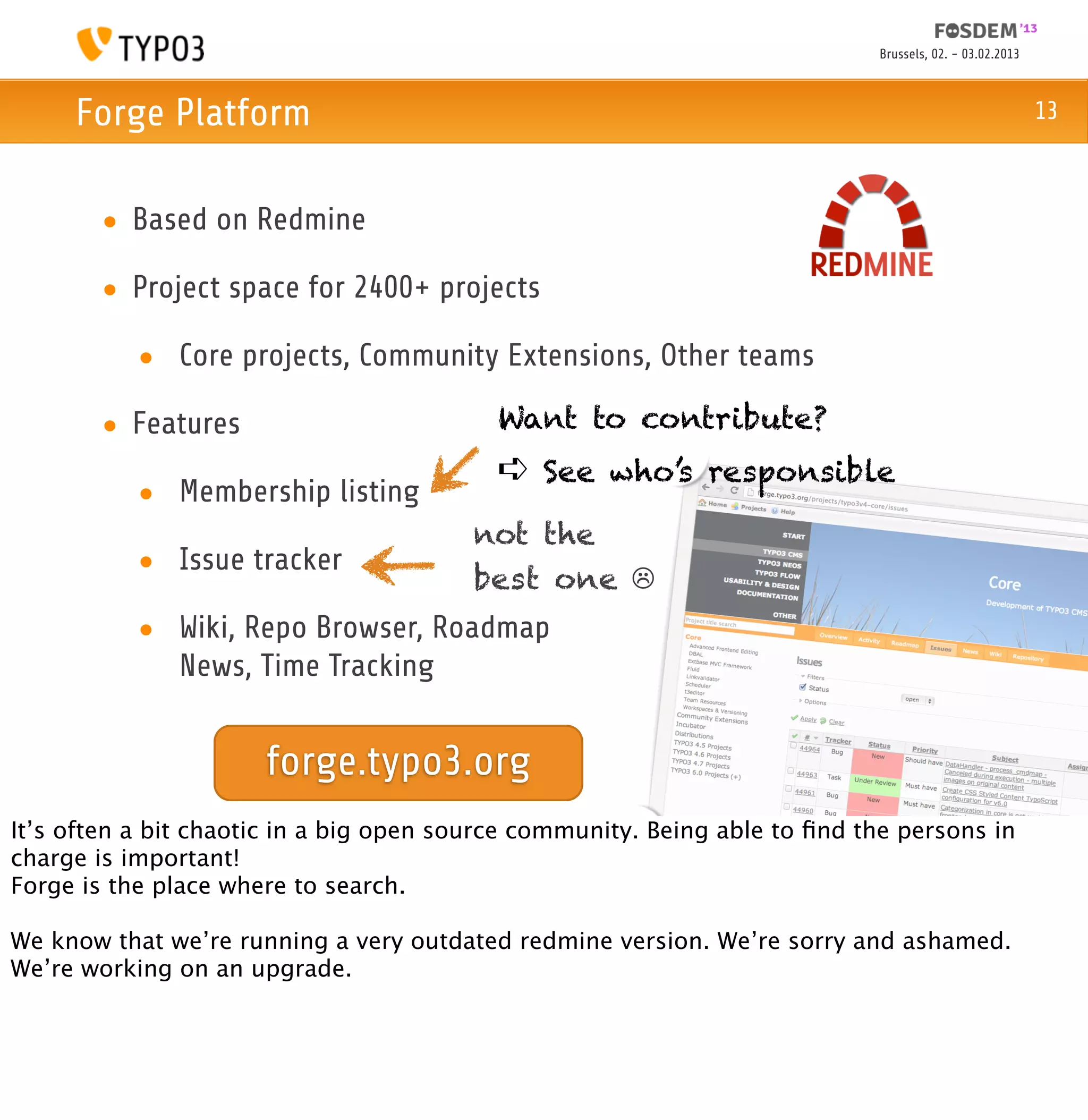 Brussels, 02. - 03.02.2013



     Forge Platform                                                                                      13



       • Based on Redmine

       • Project space for 2400+ projects

           • Core projects, Community Extensions, Other teams

       • Features                          Want to contribute?
                                           ➪ See who’s responsible
           • Membership listing
                                         not the
           • Issue tracker
                                         best one ☹
           • Wiki, Repo Browser, Roadmap
             News, Time Tracking


                      forge.typo3.org
It’s often a bit chaotic in a big open source community. Being able to ﬁnd the persons in
charge is important!
Forge is the place where to search.

We know that we’re running a very outdated redmine version. We’re sorry and ashamed.
We’re working on an upgrade.
 