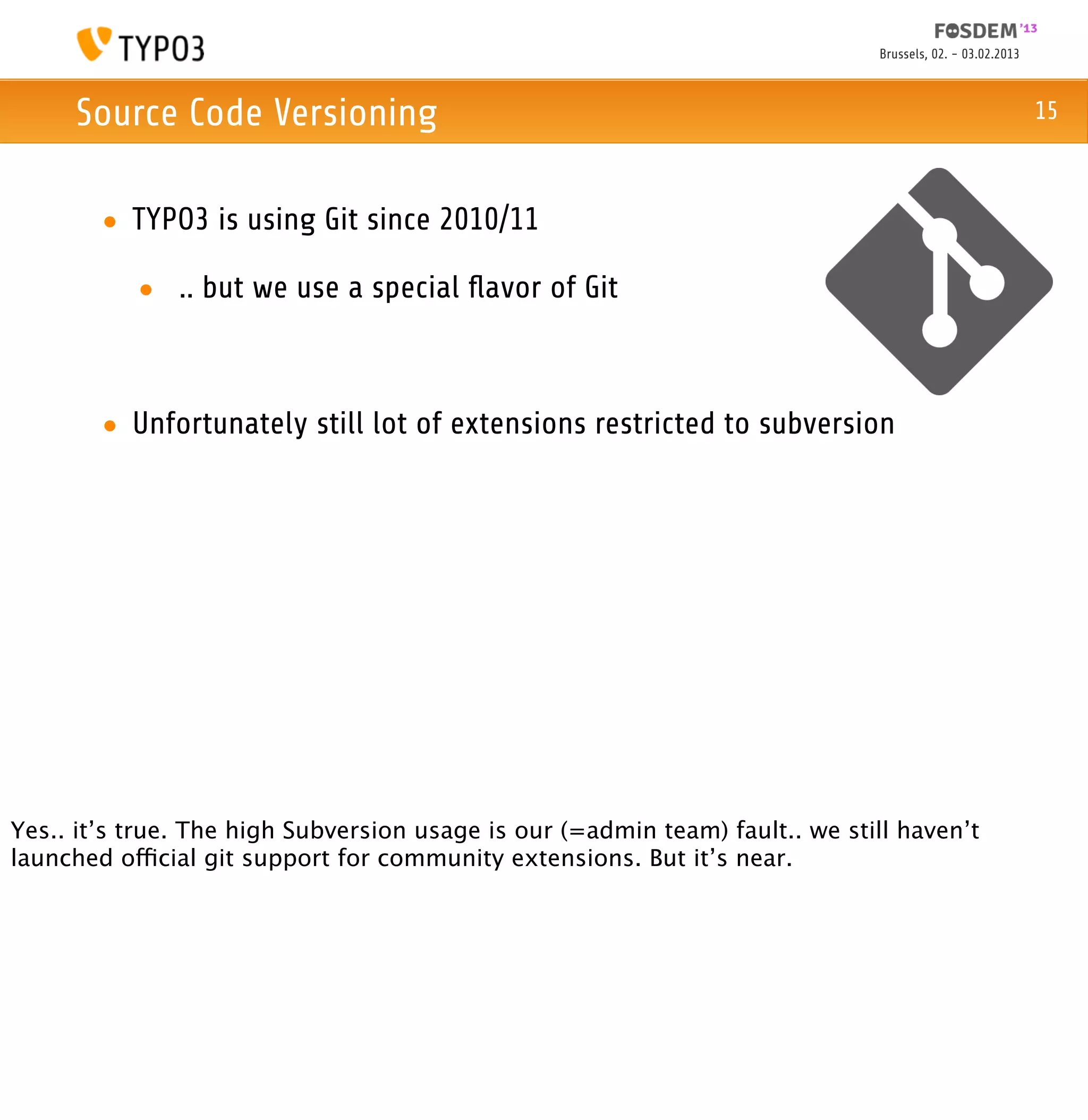 Brussels, 02. - 03.02.2013



     Source Code Versioning                                                                                15



        • TYPO3 is using Git since 2010/11

           • .. but we use a special ﬂavor of Git



        • Unfortunately still lot of extensions restricted to subversion




Yes.. it’s true. The high Subversion usage is our (=admin team) fault.. we still haven’t
launched official git support for community extensions. But it’s near.
 