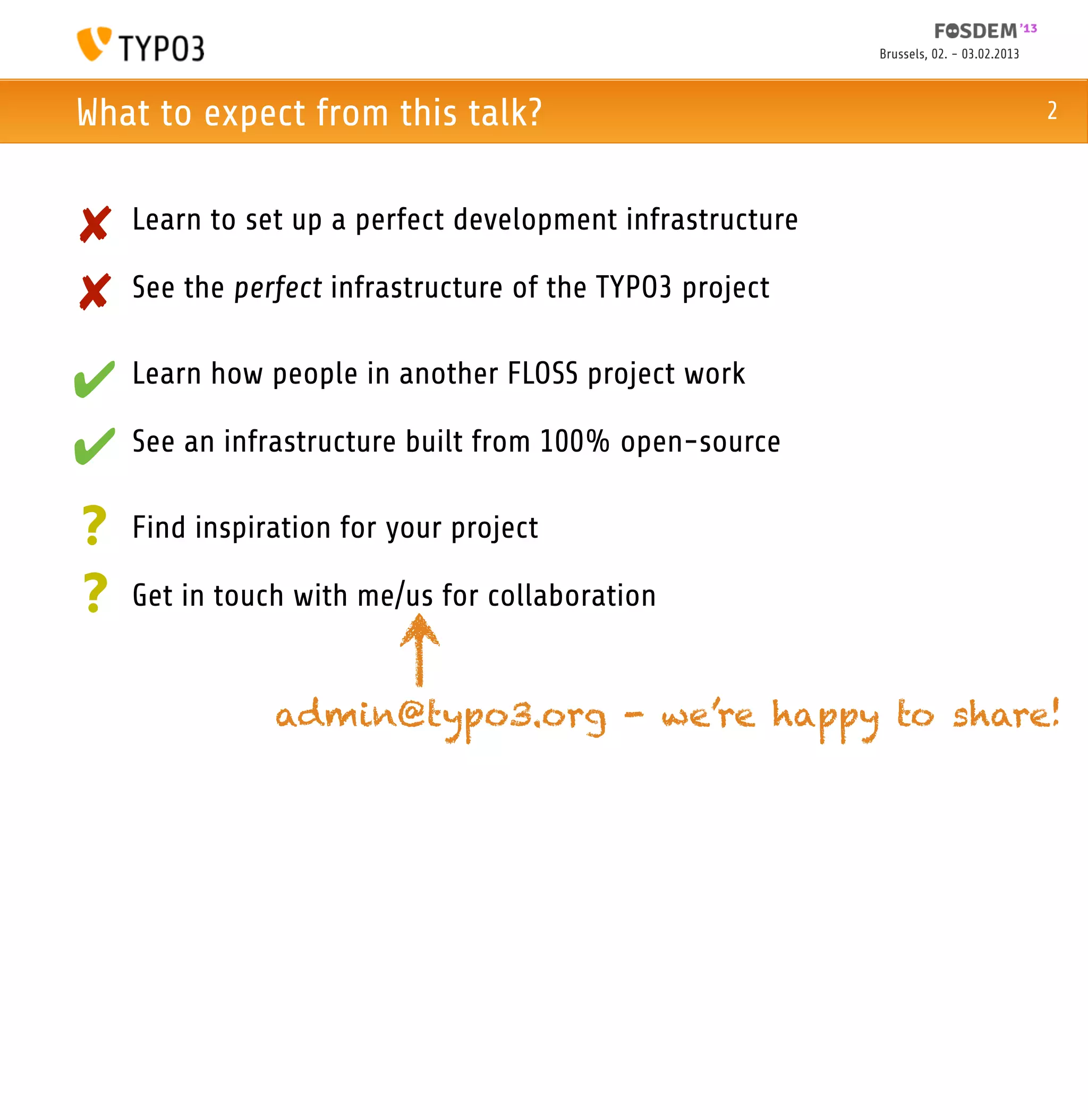 Brussels, 02. - 03.02.2013



What to expect from this talk?                                                          2



✘   Learn to set up a perfect development infrastructure

✘   See the perfect infrastructure of the TYPO3 project


✔ Learn how people in another FLOSS project work
✔ See an infrastructure built from 100% open-source
?   Find inspiration for your project

?   Get in touch with me/us for collaboration


               admin@typo3.org - we’re happy to share!
 