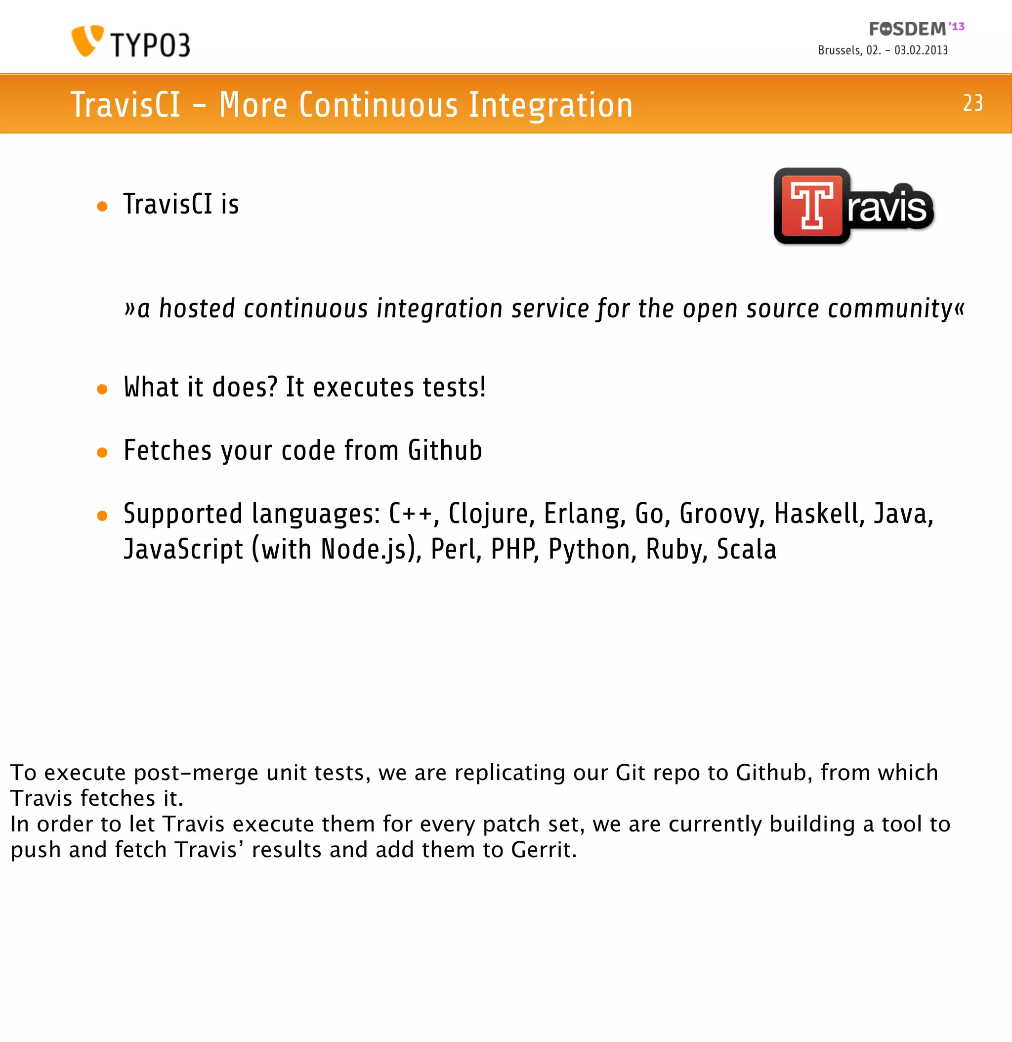 Brussels, 02. - 03.02.2013



     TravisCI - More Continuous Integration                                                                 23



        • TravisCI is


           »a hosted continuous integration service for the open source community«

        • What it does? It executes tests!

        • Fetches your code from Github

        • Supported languages: C++, Clojure, Erlang, Go, Groovy, Haskell, Java,
          JavaScript (with Node.js), Perl, PHP, Python, Ruby, Scala




To execute post-merge unit tests, we are replicating our Git repo to Github, from which
Travis fetches it.
In order to let Travis execute them for every patch set, we are currently building a tool to
push and fetch Travis’ results and add them to Gerrit.
 