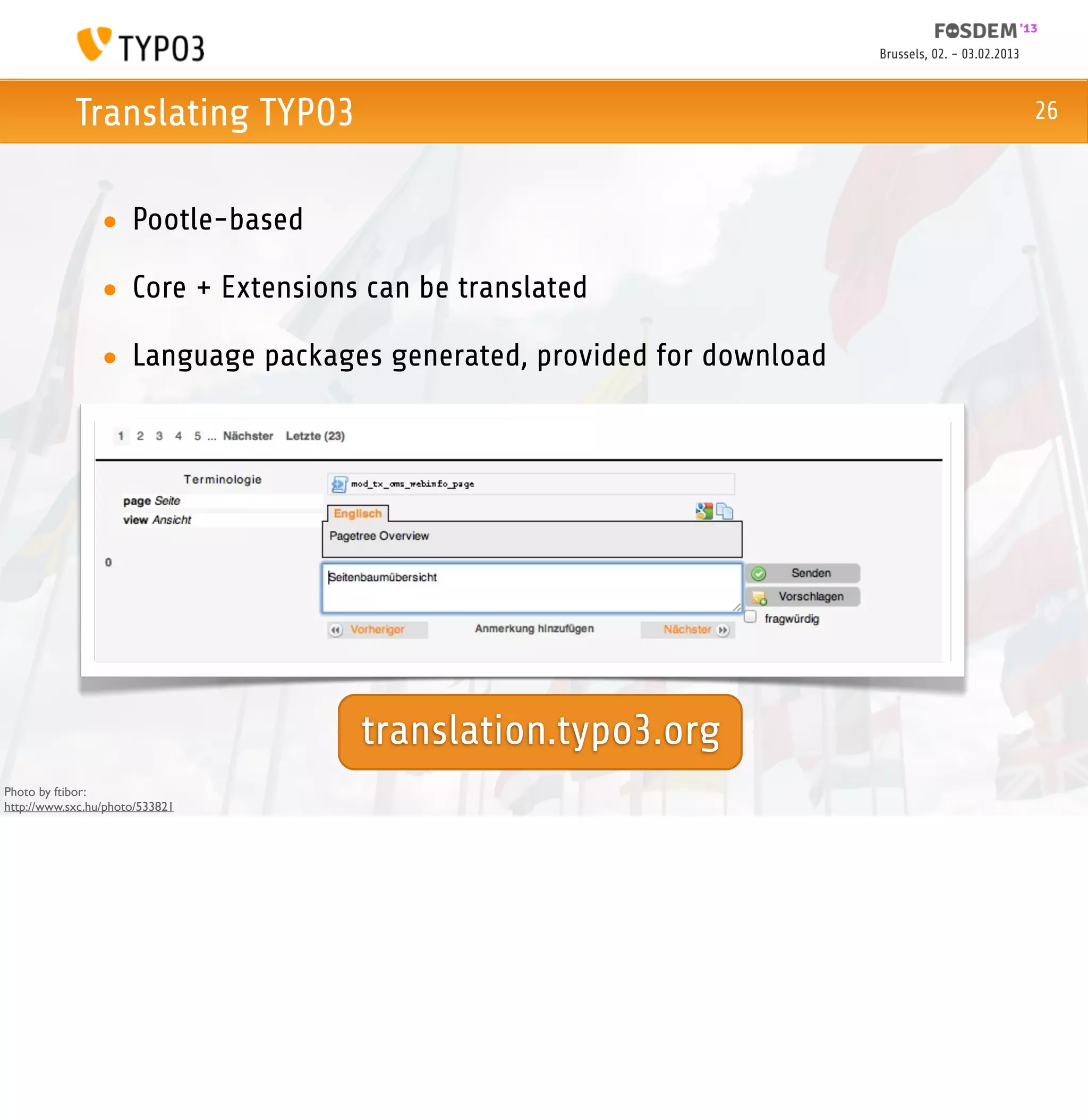 Brussels, 02. - 03.02.2013



            Translating TYPO3                                                                        26



                 • Pootle-based

                 • Core + Extensions can be translated

                 • Language packages generated, provided for download




                                    translation.typo3.org
Photo by ftibor:
http://www.sxc.hu/photo/533821
 