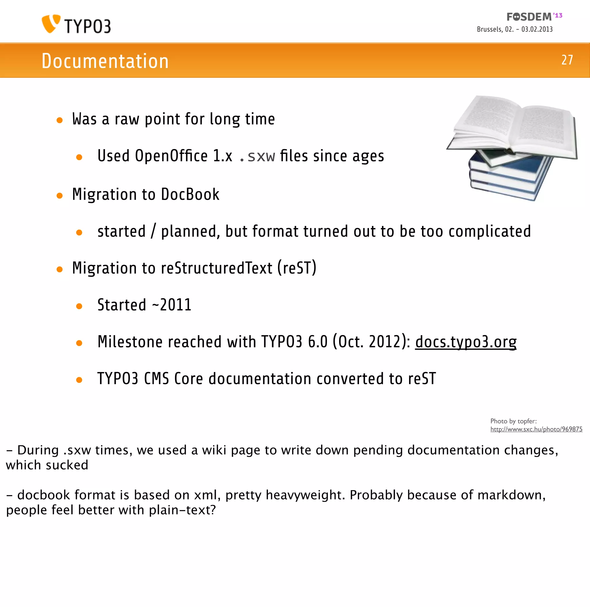 Brussels, 02. - 03.02.2013



     Documentation                                                                                   27



       • Was a raw point for long time

          • Used OpenOfﬁce 1.x .sxw ﬁles since ages

       • Migration to DocBook

          • started / planned, but format turned out to be too complicated

       • Migration to reStructuredText (reST)

          • Started ~2011

          • Milestone reached with TYPO3 6.0 (Oct. 2012): docs.typo3.org

          • TYPO3 CMS Core documentation converted to reST

                                                                            Photo by topfer:
                                                                            http://www.sxc.hu/photo/969875


- During .sxw times, we used a wiki page to write down pending documentation changes,
which sucked

- docbook format is based on xml, pretty heavyweight. Probably because of markdown,
people feel better with plain-text?
 