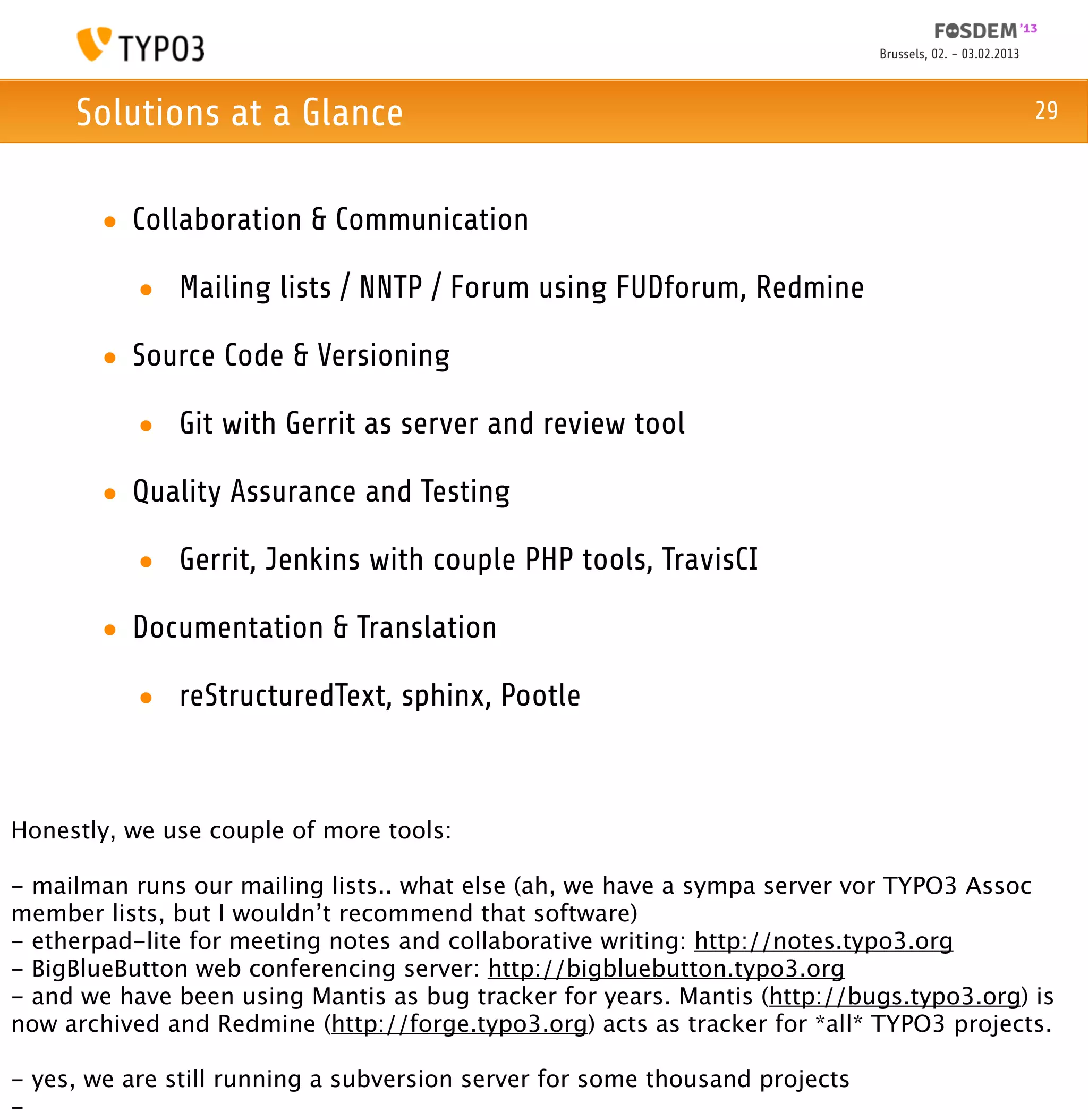 Brussels, 02. - 03.02.2013



     Solutions at a Glance                                                                                29



       • Collaboration & Communication

           • Mailing lists / NNTP / Forum using FUDforum, Redmine

       • Source Code & Versioning

           • Git with Gerrit as server and review tool

       • Quality Assurance and Testing

           • Gerrit, Jenkins with couple PHP tools, TravisCI

       • Documentation & Translation

           • reStructuredText, sphinx, Pootle



Honestly, we use couple of more tools:

- mailman runs our mailing lists.. what else (ah, we have a sympa server vor TYPO3 Assoc
member lists, but I wouldn’t recommend that software)
- etherpad-lite for meeting notes and collaborative writing: http://notes.typo3.org
- BigBlueButton web conferencing server: http://bigbluebutton.typo3.org
- and we have been using Mantis as bug tracker for years. Mantis (http://bugs.typo3.org) is
now archived and Redmine (http://forge.typo3.org) acts as tracker for *all* TYPO3 projects.

- yes, we are still running a subversion server for some thousand projects
-
 