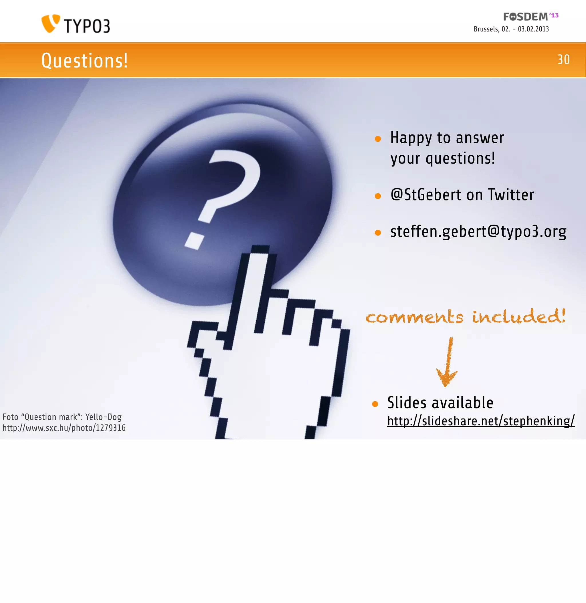 Brussels, 02. - 03.02.2013



         Questions!                                                             30




                                  • Happy to answer
                                    your questions!

                                  • @StGebert on Twitter

                                  • steffen.gebert@typo3.org



                                  comments included!




                                  • Slides available
Foto “Question mark”: Yello-Dog
http://www.sxc.hu/photo/1279316
                                    http://slideshare.net/stephenking/
 