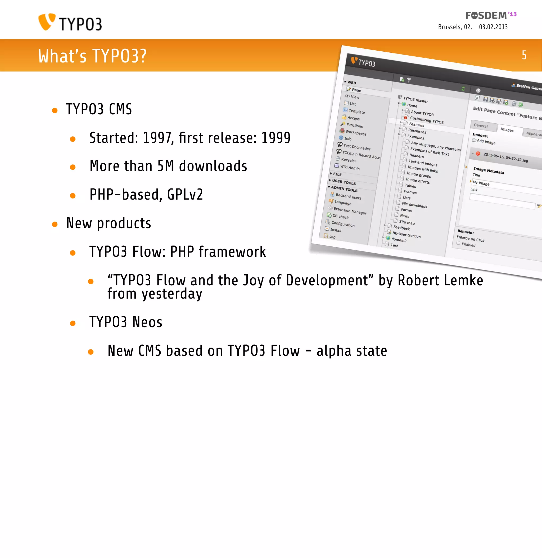 Brussels, 02. - 03.02.2013



What’s TYPO3?                                                                       5



 • TYPO3 CMS
   • Started: 1997, ﬁrst release: 1999
   • More than 5M downloads
   • PHP-based, GPLv2
 • New products
   • TYPO3 Flow: PHP framework
     • “TYPO3 Flow and the Joy of Development” by Robert Lemke
       from yesterday
   • TYPO3 Neos
     • New CMS based on TYPO3 Flow - alpha state
 