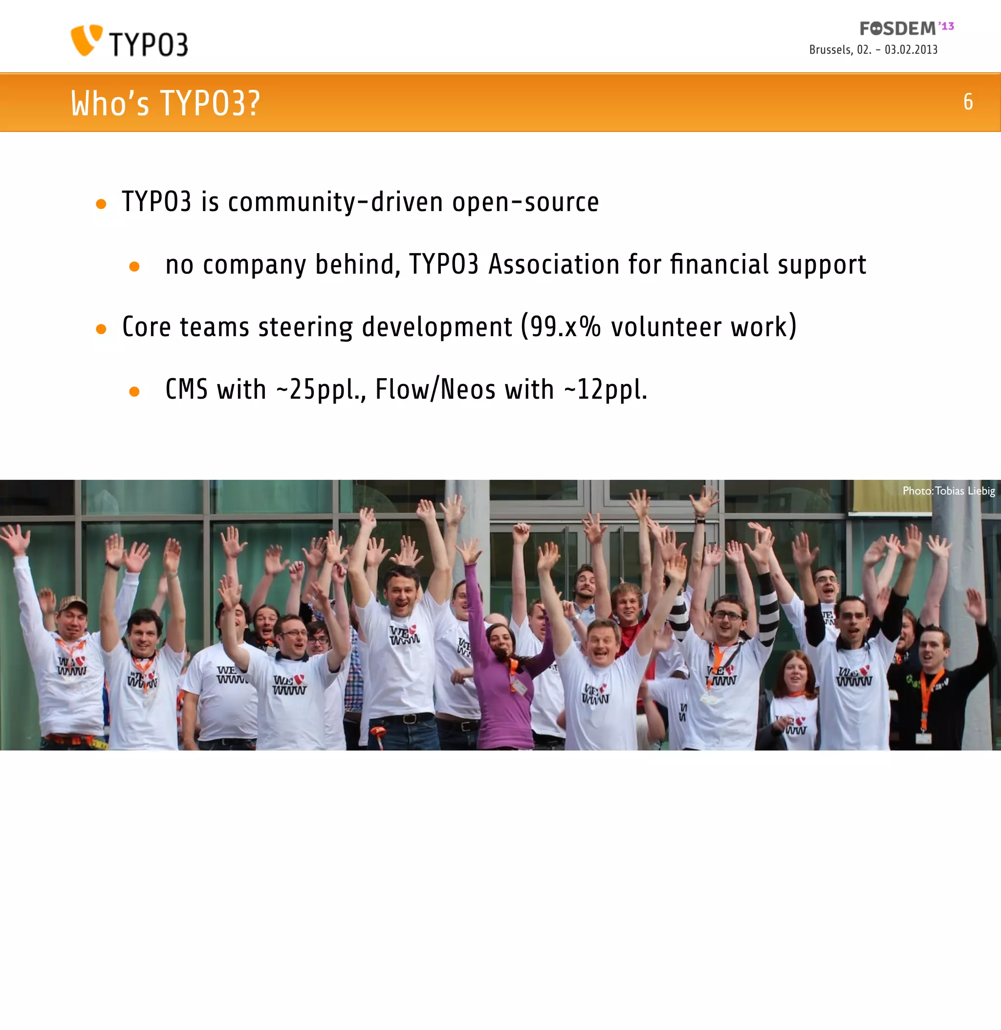 Brussels, 02. - 03.02.2013



Who’s TYPO3?                                                                               6



 • TYPO3 is community-driven open-source

   • no company behind, TYPO3 Association for ﬁnancial support

 • Core teams steering development (99.x% volunteer work)

   • CMS with ~25ppl., Flow/Neos with ~12ppl.


                                                                              Photo: Tobias Liebig
 
