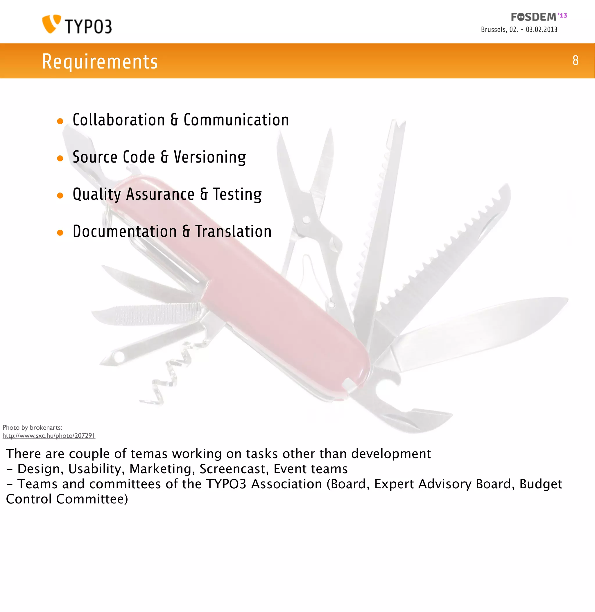 Brussels, 02. - 03.02.2013



            Requirements                                                                              8



                 • Collaboration & Communication

                 • Source Code & Versioning

                 • Quality Assurance & Testing

                 • Documentation & Translation




Photo by brokenarts:
http://www.sxc.hu/photo/207291

 There are couple of temas working on tasks other than development
 - Design, Usability, Marketing, Screencast, Event teams
 - Teams and committees of the TYPO3 Association (Board, Expert Advisory Board, Budget
 Control Committee)
 