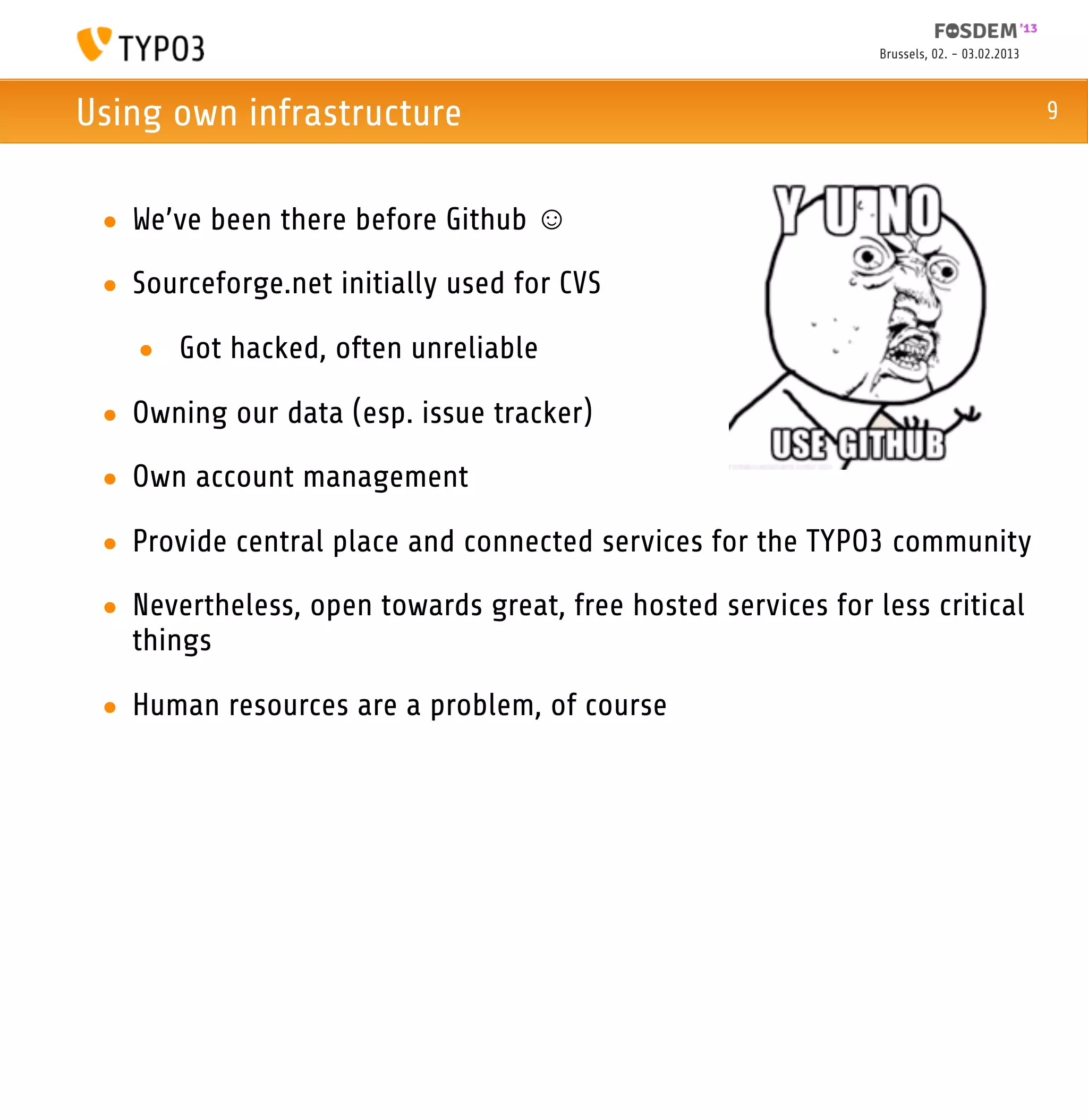 Brussels, 02. - 03.02.2013



Using own infrastructure                                                                    9



 • We’ve been there before Github ☺
 • Sourceforge.net initially used for CVS

   • Got hacked, often unreliable

 • Owning our data (esp. issue tracker)
 • Own account management

 • Provide central place and connected services for the TYPO3 community

 • Nevertheless, open towards great, free hosted services for less critical
   things

 • Human resources are a problem, of course
 