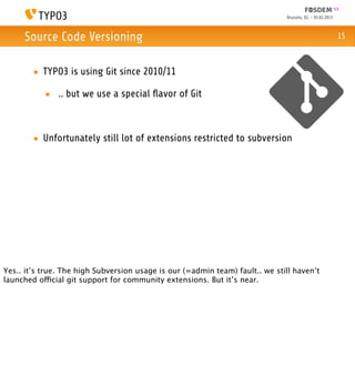 Brussels, 02. - 03.02.2013



     Source Code Versioning                                                                                15



        • TYPO3 is using Git since 2010/11

           • .. but we use a special ﬂavor of Git



        • Unfortunately still lot of extensions restricted to subversion




Yes.. it’s true. The high Subversion usage is our (=admin team) fault.. we still haven’t
launched official git support for community extensions. But it’s near.
 