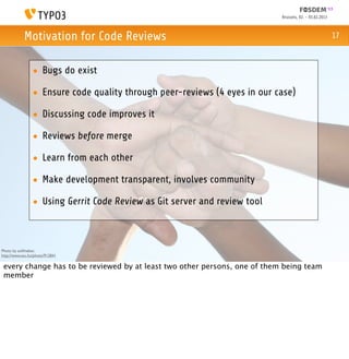 Brussels, 02. - 03.02.2013



            Motivation for Code Reviews                                                                  17



                 • Bugs do exist

                 • Ensure code quality through peer-reviews (4 eyes in our case)

                 • Discussing code improves it

                 • Reviews before merge

                 • Learn from each other

                 • Make development transparent, involves community

                 • Using Gerrit Code Review as Git server and review tool



Photo by asifthebes:
http://www.sxc.hu/photo/912841

 every change has to be reviewed by at least two other persons, one of them being team
 member
 