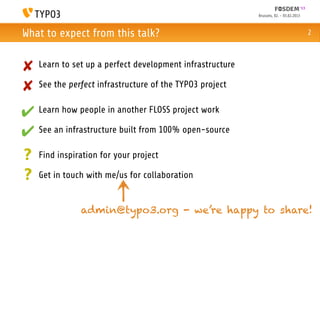 Brussels, 02. - 03.02.2013



What to expect from this talk?                                                          2



✘   Learn to set up a perfect development infrastructure

✘   See the perfect infrastructure of the TYPO3 project


✔ Learn how people in another FLOSS project work
✔ See an infrastructure built from 100% open-source
?   Find inspiration for your project

?   Get in touch with me/us for collaboration


               admin@typo3.org - we’re happy to share!
 