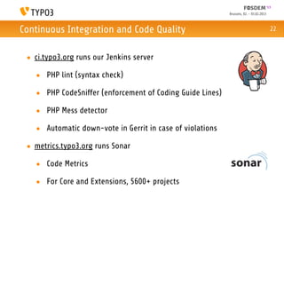 Brussels, 02. - 03.02.2013



Continuous Integration and Code Quality                                                 22



 • ci.typo3.org runs our Jenkins server

   • PHP lint (syntax check)

   • PHP CodeSniffer (enforcement of Coding Guide Lines)

   • PHP Mess detector

   • Automatic down-vote in Gerrit in case of violations

 • metrics.typo3.org runs Sonar

   • Code Metrics

   • For Core and Extensions, 5600+ projects
 