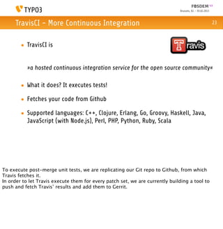 Brussels, 02. - 03.02.2013



     TravisCI - More Continuous Integration                                                                 23



        • TravisCI is


           »a hosted continuous integration service for the open source community«

        • What it does? It executes tests!

        • Fetches your code from Github

        • Supported languages: C++, Clojure, Erlang, Go, Groovy, Haskell, Java,
          JavaScript (with Node.js), Perl, PHP, Python, Ruby, Scala




To execute post-merge unit tests, we are replicating our Git repo to Github, from which
Travis fetches it.
In order to let Travis execute them for every patch set, we are currently building a tool to
push and fetch Travis’ results and add them to Gerrit.
 