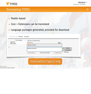 Brussels, 02. - 03.02.2013



            Translating TYPO3                                                                        26



                 • Pootle-based

                 • Core + Extensions can be translated

                 • Language packages generated, provided for download




                                    translation.typo3.org
Photo by ftibor:
http://www.sxc.hu/photo/533821
 