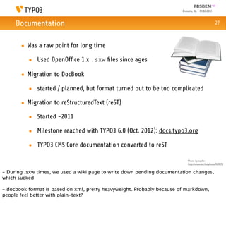 Brussels, 02. - 03.02.2013



     Documentation                                                                                   27



       • Was a raw point for long time

          • Used OpenOfﬁce 1.x .sxw ﬁles since ages

       • Migration to DocBook

          • started / planned, but format turned out to be too complicated

       • Migration to reStructuredText (reST)

          • Started ~2011

          • Milestone reached with TYPO3 6.0 (Oct. 2012): docs.typo3.org

          • TYPO3 CMS Core documentation converted to reST

                                                                            Photo by topfer:
                                                                            http://www.sxc.hu/photo/969875


- During .sxw times, we used a wiki page to write down pending documentation changes,
which sucked

- docbook format is based on xml, pretty heavyweight. Probably because of markdown,
people feel better with plain-text?
 