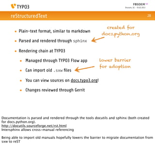 Brussels, 02. - 03.02.2013



     reStructuredText                                                                                  28


                                                              created for
       • Plain-text format, similar to markdown
                                                            docs.python.org
       • Parsed and rendered through sphinx

       • Rendering chain at TYPO3

          • Managed through TYPO3 Flow app                lower barrier
                                                          for adoption
          • Can import old .sxw ﬁles

          • You can view sources on docs.typo3.org!

          • Changes reviewed through Gerrit




Documentation is parsed and rendered through the tools docutils and sphinx (both created
for docs.python.org).
http://docutils.sourceforge.net/rst.html
Intersphinx allows cross-manual referencing

Being able to import old manuals hopefully lowers the barrier to migrate documentation from
sxw to reST
 