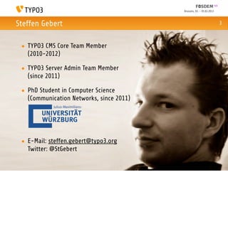 Brussels, 02. - 03.02.2013



Steffen Gebert                                                         3



 • TYPO3 CMS Core Team Member
   (2010-2012)

 • TYPO3 Server Admin Team Member
   (since 2011)

 • PhD Student in Computer Science
   (Communication Networks, since 2011)




 • E-Mail: steffen.gebert@typo3.org
   Twitter: @StGebert
 