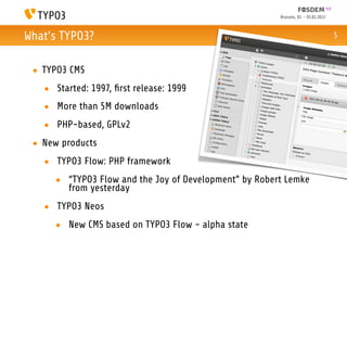 Brussels, 02. - 03.02.2013



What’s TYPO3?                                                                       5



 • TYPO3 CMS
   • Started: 1997, ﬁrst release: 1999
   • More than 5M downloads
   • PHP-based, GPLv2
 • New products
   • TYPO3 Flow: PHP framework
     • “TYPO3 Flow and the Joy of Development” by Robert Lemke
       from yesterday
   • TYPO3 Neos
     • New CMS based on TYPO3 Flow - alpha state
 