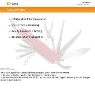 Brussels, 02. - 03.02.2013



            Requirements                                                                              8



                 • Collaboration & Communication

                 • Source Code & Versioning

                 • Quality Assurance & Testing

                 • Documentation & Translation




Photo by brokenarts:
http://www.sxc.hu/photo/207291

 There are couple of temas working on tasks other than development
 - Design, Usability, Marketing, Screencast, Event teams
 - Teams and committees of the TYPO3 Association (Board, Expert Advisory Board, Budget
 Control Committee)
 