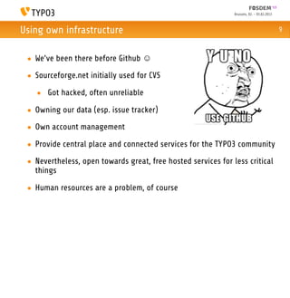 Brussels, 02. - 03.02.2013



Using own infrastructure                                                                    9



 • We’ve been there before Github ☺
 • Sourceforge.net initially used for CVS

   • Got hacked, often unreliable

 • Owning our data (esp. issue tracker)
 • Own account management

 • Provide central place and connected services for the TYPO3 community

 • Nevertheless, open towards great, free hosted services for less critical
   things

 • Human resources are a problem, of course
 